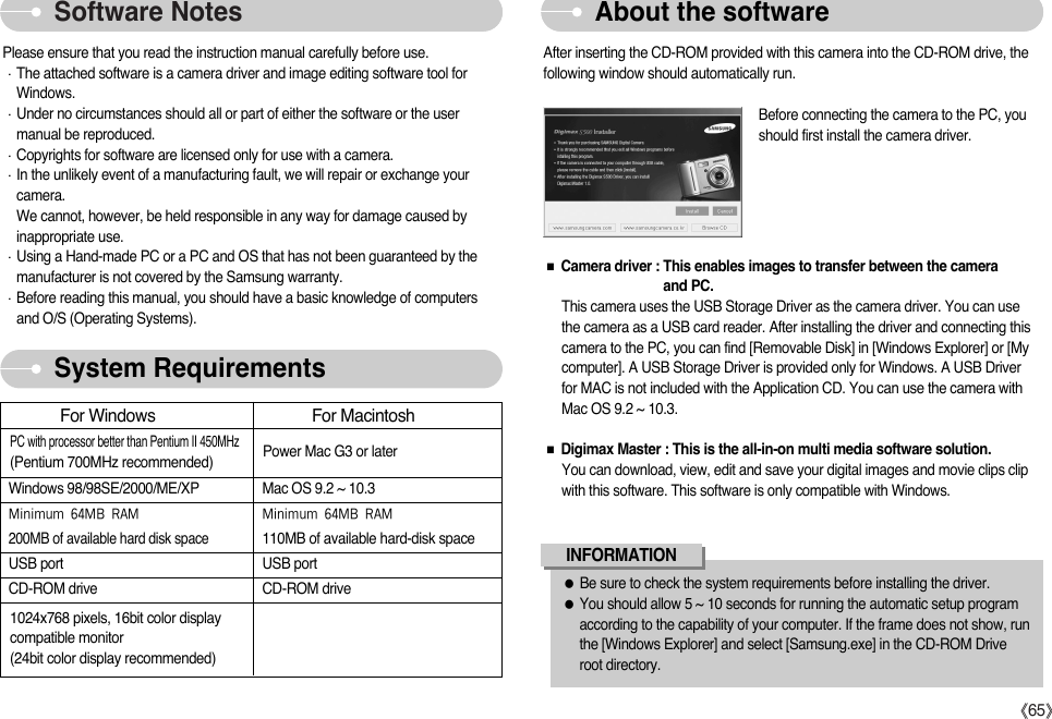 ŝ65ŞSoftware Notes About the softwareSystem RequirementsPlease ensure that you read the instruction manual carefully before use.ϛThe attached software is a camera driver and image editing software tool forWindows.ϛUnder no circumstances should all or part of either the software or the usermanual be reproduced.ϛCopyrights for software are licensed only for use with a camera.ϛIn the unlikely event of a manufacturing fault, we will repair or exchange yourcamera. We cannot, however, be held responsible in any way for damage caused byinappropriate use.ϛUsing a Hand-made PC or a PC and OS that has not been guaranteed by themanufacturer is not covered by the Samsung warranty.ϛBefore reading this manual, you should have a basic knowledge of computersand O/S (Operating Systems).After inserting the CD-ROM provided with this camera into the CD-ROM drive, thefollowing window should automatically run.Before connecting the camera to the PC, youshould first install the camera driver.ƃBe sure to check the system requirements before installing the driver.ƃYou should allow 5 ~ 10 seconds for running the automatic setup programaccording to the capability of your computer. If the frame does not show, runthe [Windows Explorer] and select [Samsung.exe] in the CD-ROM Driveroot directory.INFORMATIONFor Windows For MacintoshWindows 98/98SE/2000/ME/XP Mac OS 9.2 ~ 10.35QVQU]U5*:)5 5QVQU]U5*:)5200MB of available hard disk space110MB of available hard-disk spaceUSB port USB portCD-ROM drive CD-ROM drivePC with processor better than Pentium II 450MHz(Pentium 700MHz recommended)1024x768 pixels, 16bit color displaycompatible monitor(24bit color display recommended)Power Mac G3 or laterƈCamera driver : This enables images to transfer between the camera and PC.This camera uses the USB Storage Driver as the camera driver. You can usethe camera as a USB card reader. After installing the driver and connecting thiscamera to the PC, you can find [Removable Disk] in [Windows Explorer] or [Mycomputer]. A USB Storage Driver is provided only for Windows. A USB Driverfor MAC is not included with the Application CD. You can use the camera withMac OS 9.2 ~ 10.3.ƈDigimax Master : This is the all-in-on multi media software solution.You can download, view, edit and save your digital images and movie clips clipwith this software. This software is only compatible with Windows.