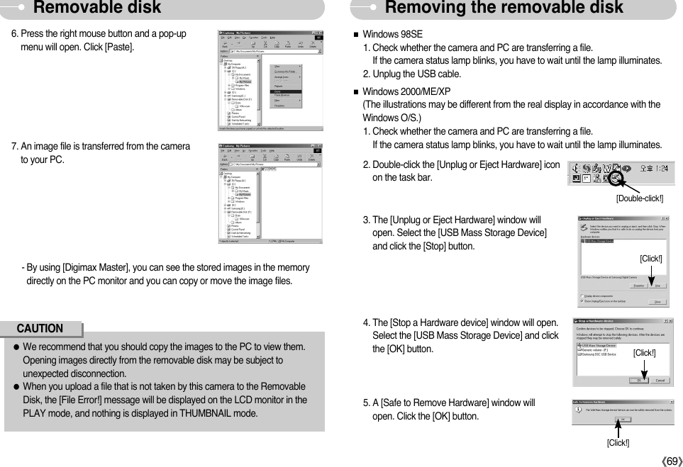 ŝ69ŞRemoving the removable diskRemovable disk ƃWe recommend that you should copy the images to the PC to view them.Opening images directly from the removable disk may be subject tounexpected disconnection.ƃWhen you upload a file that is not taken by this camera to the RemovableDisk, the [File Error!] message will be displayed on the LCD monitor in thePLAY mode, and nothing is displayed in THUMBNAIL mode.CAUTION7. An image file is transferred from the camerato your PC.6. Press the right mouse button and a pop-upmenu will open. Click [Paste].- By using [Digimax Master], you can see the stored images in the memorydirectly on the PC monitor and you can copy or move the image files.ƈWindows 98SE1. Check whether the camera and PC are transferring a file. If the camera status lamp blinks, you have to wait until the lamp illuminates.2. Unplug the USB cable.ƈWindows 2000/ME/XP(The illustrations may be different from the real display in accordance with theWindows O/S.)1. Check whether the camera and PC are transferring a file. If the camera status lamp blinks, you have to wait until the lamp illuminates.3. The [Unplug or Eject Hardware] window willopen. Select the [USB Mass Storage Device]and click the [Stop] button.4. The [Stop a Hardware device] window will open.Select the [USB Mass Storage Device] and clickthe [OK] button.2. Double-click the [Unplug or Eject Hardware] iconon the task bar.5. A [Safe to Remove Hardware] window willopen. Click the [OK] button.[Double-click!][Click!][Click!][Click!]