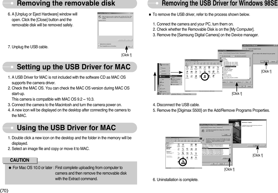 ŝ70ŞRemoving the USB Driver for Windows 98SERemoving the removable disk6. A [Unplug or Eject Hardware] window willopen. Click the [Close] button and theremovable disk will be removed safely.7. Unplug the USB cable.1. A USB Driver for MAC is not included with the software CD as MAC OSsupports the camera driver.2. Check the MAC OS. You can check the MAC OS version during MAC OSstart-up. This camera is compatible with MAC OS 9.2 ~ 10.3.3. Connect the camera to the Macintosh and turn the camera power on.4. A new icon will be displayed on the desktop after connecting the camera tothe MAC.1. Double click a new icon on the desktop and the folder in the memory will bedisplayed.2. Select an image file and copy or move it to MAC.ƃFor Mac OS 10.0 or later : First complete uploading from computer tocamera and then remove the removable diskwith the Extract command.CAUTIONSetting up the USB Driver for MACUsing the USB Driver for MAC[Click !]ƈTo remove the USB driver, refer to the process shown below.1. Connect the camera and your PC, turn them on. 2. Check whether the Removable Disk is on the [My Computer]. 3. Remove the [Samsung Digital Camera] on the Device manager. 6. Uninstallation is complete. [Click !][Click !][Click !][Click !]4. Disconnect the USB cable. 5. Remove the [Digimax S500] on the Add/Remove Programs Properties. 