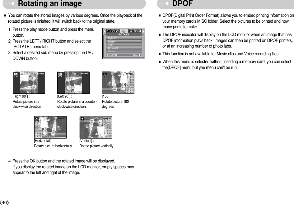 ŝ46ŞRotating an image DPOFƈYou can rotate the stored images by various degrees. Once the playback of therotated picture is finished, it will switch back to the original state.1. Press the play mode button and press the menubutton.2. Press the LEFT / RIGHT button and select the[ROTATE] menu tab.3. Select a desired sub menu by pressing the UP /DOWN button.[Right 90˚] : Rotate picture in a clock-wise direction[Left 90˚] : Rotate picture in a counter-clock-wise direction[Horizontal] : Rotate picture horizontally[Vertical] : Rotate picture vertically [180˚] : Rotate picture 180degrees4. Press the OK button and the rotated image will be displayed. If you display the rotated image on the LCD monitor, empty spaces mayappear to the left and right of the image.ƈDPOF(Digital Print Order Format) allows you to embed printing information onyour memory card’s MISC folder. Select the pictures to be printed and howmany prints to make.ƈThe DPOF indicator will display on the LCD monitor when an image that hasDPOF information plays back. Images can then be printed on DPOF printers, or at an increasing number of photo labs.ƈThis function is not available for Movie clips and Voice recording files.ƈWhen this menu is selected without inserting a memory card, you can selectthe[DPOF] menu but yhe menu can&apos;t be run.ROTATEExit:MENU         Move:   Right 90Left 90180HorizontalVertical