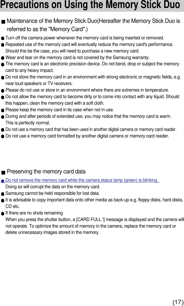 A17Precautions on Using the Memory Stick DuoMaintenance of the Memory Stick Duo(Hereafter the Memory Stick Duo isreferred to as the &quot;Memory Card&quot;.)Turn off the camera power whenever the memory card is being inserted or removed.Repeated use of the memory card will eventually reduce the memory card&apos;s performance.Should this be the case, you will need to purchase a new memory card.Wear and tear on the memory card is not covered by the Samsung warranty.The memory card is an electronic precision device. Do not bend, drop or subject the memorycard to any heavy impact.Do not store the memory card in an environment with strong electronic or magnetic fields, e.g.near loud speakers or TV receivers.Please do not use or store in an environment where there are extremes in temperature.Do not allow the memory card to become dirty or to come into contact with any liquid. Shouldthis happen, clean the memory card with a soft cloth.Please keep the memory card in its case when not in use.During and after periods of extended use, you may notice that the memory card is warm. This is perfectly normal.Do not use a memory card that has been used in another digital camera or memory card reader.Do not use a memory card formatted by another digital camera or memory card reader.Preserving the memory card dataDo not remove the memory card while the camera status lamp (green) is blinking. Doing so will corrupt the data on the memory card.Samsung cannot be held responsible for lost data.It is advisable to copy important data onto other media as back-up e.g. floppy disks, hard disks,CD etc.If there are no shots remainingWhen you press the shutter button, a [CARD FULL !] message is displayed and the camera willnot operate. To optimize the amount of memory in the camera, replace the memory card ordelete unnecessary images stored in the memory.