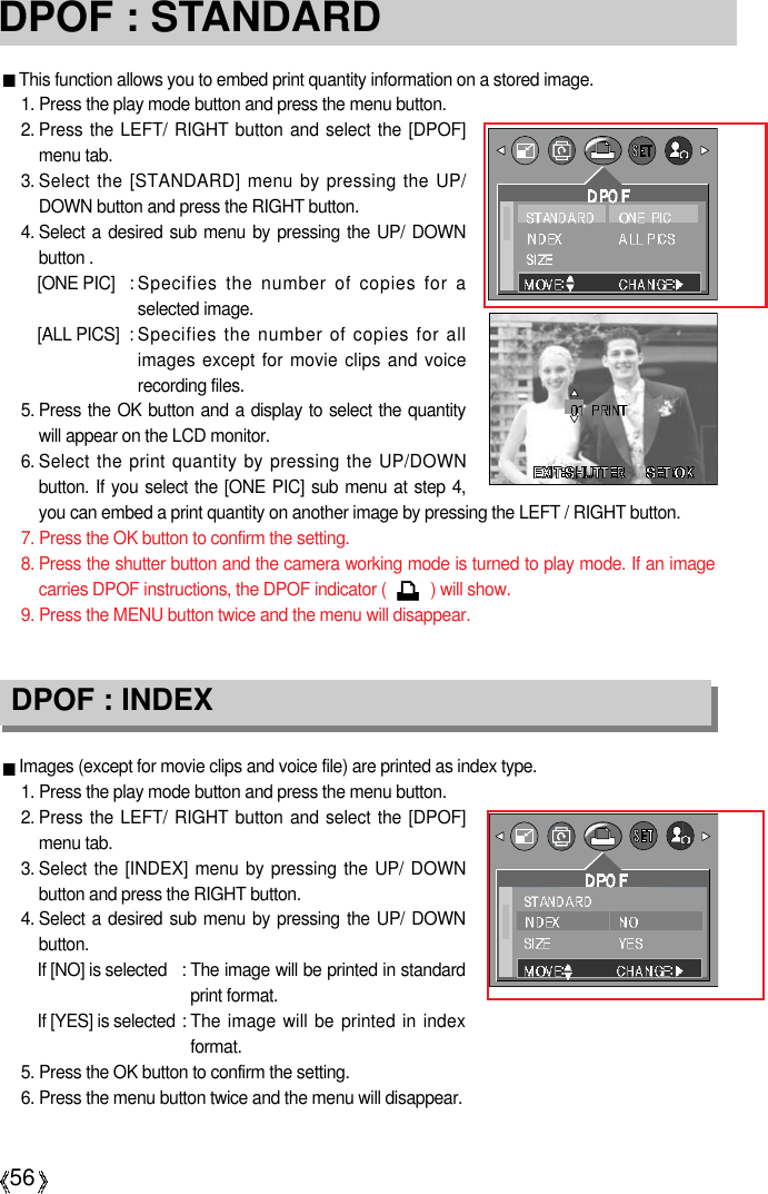 56DPOF : STANDARDThis function allows you to embed print quantity information on a stored image.1. Press the play mode button and press the menu button.2. Press the LEFT/ RIGHT button and select the [DPOF]menu tab.3. Select the [STANDARD] menu by pressing the UP/DOWN button and press the RIGHT button.4. Select a desired sub menu by pressing the UP/ DOWNbutton .[ONE PIC] : Specifies the number of copies for aselected image.[ALL PICS] : Specifies the number of copies for allimages except for movie clips and voicerecording files.5. Press the OK button and a display to select the quantitywill appear on the LCD monitor.6. Select the print quantity by pressing the UP/DOWNbutton. If you select the [ONE PIC] sub menu at step 4,you can embed a print quantity on another image by pressing the LEFT / RIGHT button.7. Press the OK button to confirm the setting.8. Press the shutter button and the camera working mode is turned to play mode. If an imagecarries DPOF instructions, the DPOF indicator (          ) will show.9. Press the MENU button twice and the menu will disappear.Images (except for movie clips and voice file) are printed as index type.1. Press the play mode button and press the menu button.2. Press the LEFT/ RIGHT button and select the [DPOF]menu tab.3. Select the [INDEX] menu by pressing the UP/ DOWNbutton and press the RIGHT button.4. Select a desired sub menu by pressing the UP/ DOWNbutton.If [NO] is selected : The image will be printed in standardprint format.If [YES] is selected : The image will be printed in indexformat.5. Press the OK button to confirm the setting.6. Press the menu button twice and the menu will disappear.DPOF : INDEX