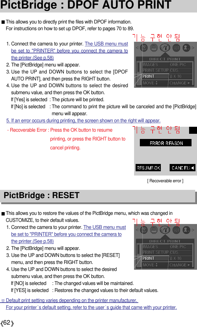 62PictBridge : DPOF AUTO PRINTThis allows you to directly print the files with DPOF information. For instructions on how to set up DPOF, refer to pages 70 to 89.This allows you to restore the values of the PictBridge menu, which was changed inCUSTOMIZE, to their default values.1. Connect the camera to your printer. The USB menu mustbe set to &quot;PRINTER&quot; before you connect the camera tothe printer.(See p.58)2. The [PictBridge] menu will appear.3. Use the UP and DOWN buttons to select the [RESET]menu, and then press the RIGHT button.4. Use the UP and DOWN buttons to select the desiredsubmenu value, and then press the OK button.If [NO] is selected : The changed values will be maintained.If [YES] is selected : Restores the changed values to their default values.PictBridge : RESET[ Recoverable error ]1. Connect the camera to your printer. The USB menu mustbe set to &quot;PRINTER&quot; before you connect the camera tothe printer.(See p.58)2. The [PictBridge] menu will appear.3. Use the UP and DOWN buttons to select the [DPOFAUTO PRINT], and then press the RIGHT button.4. Use the UP and DOWN buttons to select the desiredsubmenu value, and then press the OK button.If [Yes] is selected : The picture will be printed.If [No] is selected : The command to print the picture will be canceled and the [PictBridge]menu will appear.5. If an error occurs during printing, the screen shown on the right will appear.- Recoverable Error : Press the OK button to resumeprinting, or press the RIGHT button tocancel printing.Default print setting varies depending on the printer manufacturer. For your printer s default setting, refer to the user s guide that came with your printer.