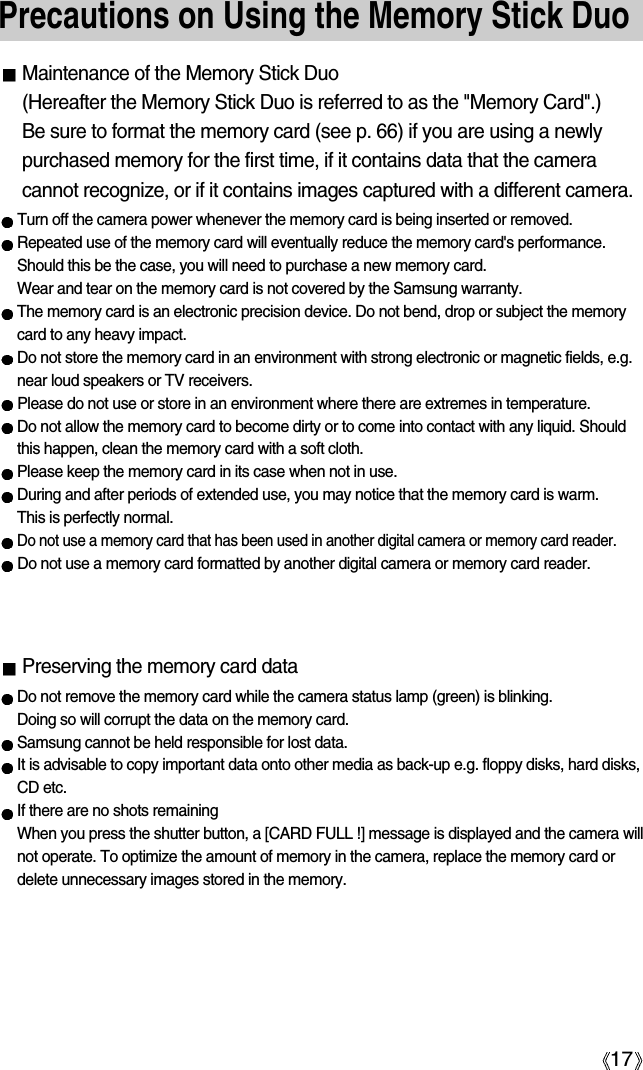 17Precautions on Using the Memory Stick DuoMaintenance of the Memory Stick Duo(Hereafter the Memory Stick Duo is referred to as the &quot;Memory Card&quot;.) Be sure to format the memory card (see p. 66) if you are using a newlypurchased memory for the first time, if it contains data that the cameracannot recognize, or if it contains images captured with a different camera.Turn off the camera power whenever the memory card is being inserted or removed.Repeated use of the memory card will eventually reduce the memory card&apos;s performance.Should this be the case, you will need to purchase a new memory card. Wear and tear on the memory card is not covered by the Samsung warranty.The memory card is an electronic precision device. Do not bend, drop or subject the memorycard to any heavy impact.Do not store the memory card in an environment with strong electronic or magnetic fields, e.g.near loud speakers or TV receivers.Please do not use or store in an environment where there are extremes in temperature.Do not allow the memory card to become dirty or to come into contact with any liquid. Shouldthis happen, clean the memory card with a soft cloth.Please keep the memory card in its case when not in use.During and after periods of extended use, you may notice that the memory card is warm. This is perfectly normal.Do not use a memory card that has been used in another digital camera or memory card reader.Do not use a memory card formatted by another digital camera or memory card reader.Preserving the memory card dataDo not remove the memory card while the camera status lamp (green) is blinking. Doing so will corrupt the data on the memory card.Samsung cannot be held responsible for lost data.It is advisable to copy important data onto other media as back-up e.g. floppy disks, hard disks,CD etc.If there are no shots remainingWhen you press the shutter button, a [CARD FULL !] message is displayed and the camera willnot operate. To optimize the amount of memory in the camera, replace the memory card ordelete unnecessary images stored in the memory.