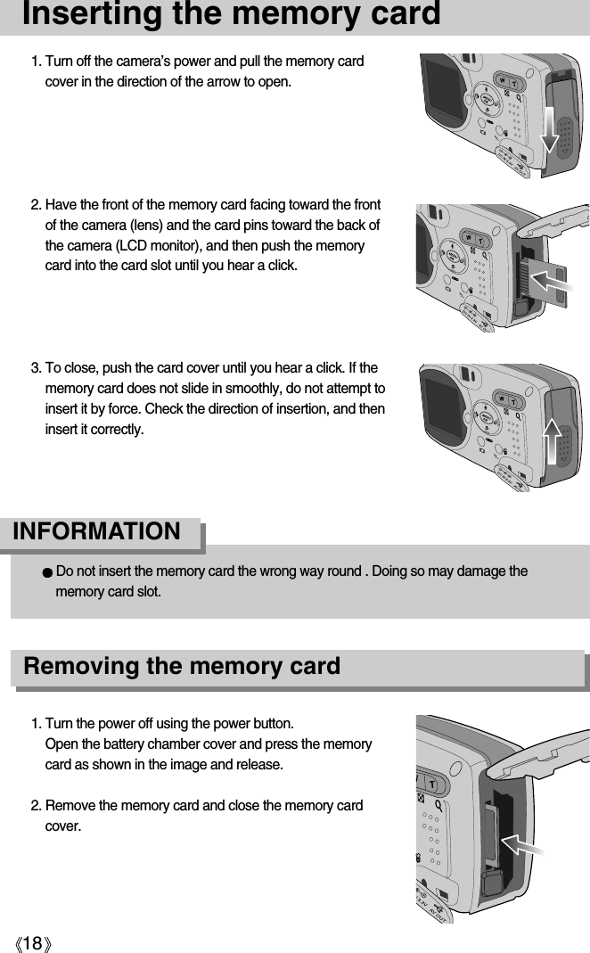 18Inserting the memory card1. Turn off the camera’s power and pull the memory cardcover in the direction of the arrow to open.2. Have the front of the memory card facing toward the frontof the camera (lens) and the card pins toward the back ofthe camera (LCD monitor), and then push the memorycard into the card slot until you hear a click.3. To close, push the card cover until you hear a click. If thememory card does not slide in smoothly, do not attempt toinsert it by force. Check the direction of insertion, and theninsert it correctly.1. Turn the power off using the power button.Open the battery chamber cover and press the memorycard as shown in the image and release.2. Remove the memory card and close the memory cardcover.Do not insert the memory card the wrong way round . Doing so may damage thememory card slot.INFORMATIONRemoving the memory card