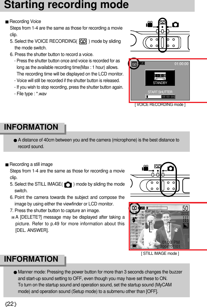 22Starting recording modeRecording a still imageSteps from 1-4 are the same as those for recording a movieclip.5. Select the STILL IMAGE(         ) mode by sliding the modeswitch.6. Point the camera towards the subject and compose theimage by using either the viewfinder or LCD monitor.7. Press the shutter button to capture an image.A [DELETE?] message may be displayed after taking apicture. Refer to p.49 for more information about this[DEL. ANSWER].Recording VoiceSteps from 1-4 are the same as those for recording a movieclip.5. Select the VOICE RECORDING(          ) mode by slidingthe mode switch.6. Press the shutter button to record a voice.- Press the shutter button once and voice is recorded for aslong as the available recording time(Max : 1 hour) allows. The recording time will be displayed on the LCD monitor.- Voice will still be recorded if the shutter button is released.- If you wish to stop recording, press the shutter button again.- File type : *.wavA distance of 40cm between you and the camera (microphone) is the best distance torecord sound.INFORMATIONManner mode: Pressing the power button for more than 3 seconds changes the buzzerand start-up sound setting to OFF, even though you may have set these to ON. To turn on the startup sound and operation sound, set the startup sound (MyCAMmode) and operation sound (Setup mode) to a submenu other than [OFF].INFORMATION[ STILL IMAGE mode ][ VOICE RECORDING mode ]STANDBYSTART.SHUTTER