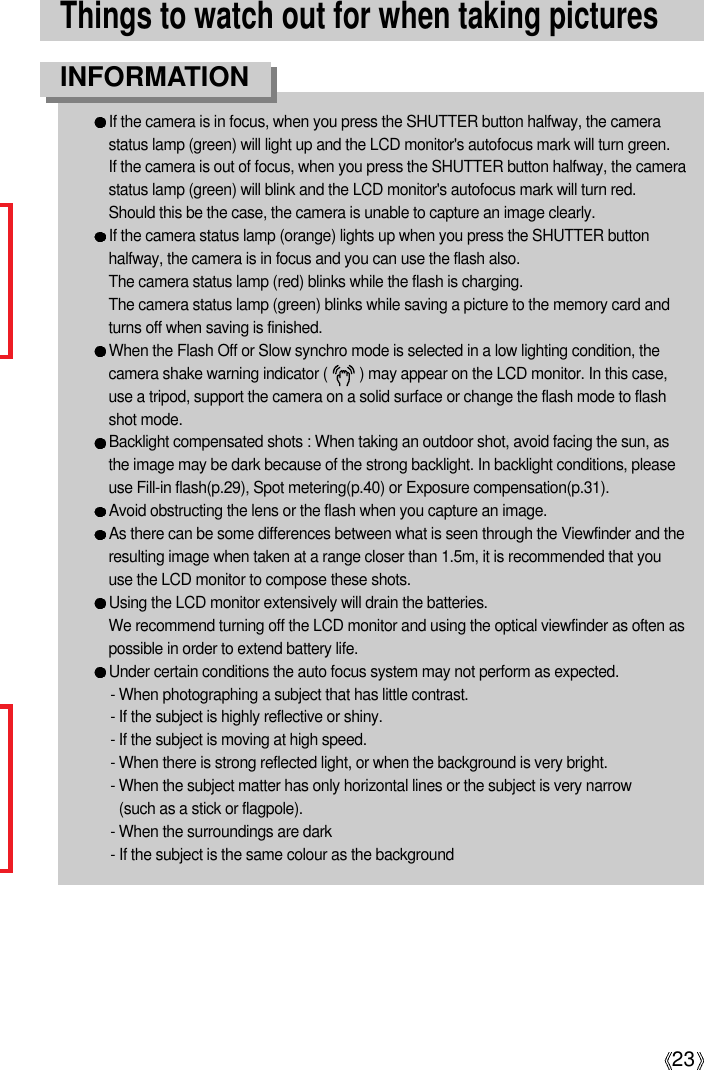 23Things to watch out for when taking picturesIf the camera is in focus, when you press the SHUTTER button halfway, the camerastatus lamp (green) will light up and the LCD monitor&apos;s autofocus mark will turn green. If the camera is out of focus, when you press the SHUTTER button halfway, the camerastatus lamp (green) will blink and the LCD monitor&apos;s autofocus mark will turn red.Should this be the case, the camera is unable to capture an image clearly.If the camera status lamp (orange) lights up when you press the SHUTTER buttonhalfway, the camera is in focus and you can use the flash also.  The camera status lamp (red) blinks while the flash is charging.  The camera status lamp (green) blinks while saving a picture to the memory card andturns off when saving is finished.  When the Flash Off or Slow synchro mode is selected in a low lighting condition, thecamera shake warning indicator (        ) may appear on the LCD monitor. In this case,use a tripod, support the camera on a solid surface or change the flash mode to flashshot mode.Backlight compensated shots : When taking an outdoor shot, avoid facing the sun, asthe image may be dark because of the strong backlight. In backlight conditions, pleaseuse Fill-in flash(p.29), Spot metering(p.40) or Exposure compensation(p.31).Avoid obstructing the lens or the flash when you capture an image.As there can be some differences between what is seen through the Viewfinder and theresulting image when taken at a range closer than 1.5m, it is recommended that youuse the LCD monitor to compose these shots.Using the LCD monitor extensively will drain the batteries.We recommend turning off the LCD monitor and using the optical viewfinder as often aspossible in order to extend battery life.Under certain conditions the auto focus system may not perform as expected.- When photographing a subject that has little contrast.- If the subject is highly reflective or shiny.- If the subject is moving at high speed.- When there is strong reflected light, or when the background is very bright.- When the subject matter has only horizontal lines or the subject is very narrow (such as a stick or flagpole).- When the surroundings are dark- If the subject is the same colour as the backgroundINFORMATION