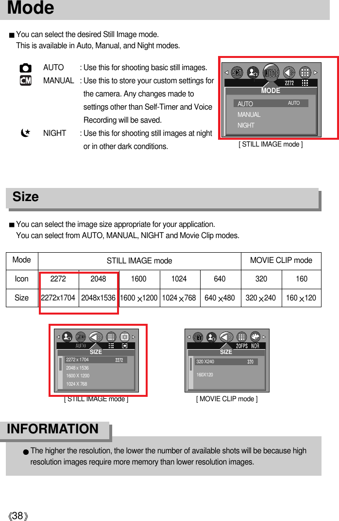 38ModeAUTO : Use this for shooting basic still images. MANUAL : Use this to store your custom settings forthe camera. Any changes made tosettings other than Self-Timer and VoiceRecording will be saved.NIGHT : Use this for shooting still images at nightor in other dark conditions.You can select the image size appropriate for your application. You can select from AUTO, MANUAL, NIGHT and Movie Clip modes.SizeThe higher the resolution, the lower the number of available shots will be because highresolution images require more memory than lower resolution images.INFORMATION You can select the desired Still Image mode. This is available in Auto, Manual, and Night modes.Mode  Icon2272 2048 1600 1024 640Size2272x1704 2048x1536 1600 1200 1024 768 640 480 320 240 160 120STILL IMAGE mode MOVIE CLIP mode320 160[ STILL IMAGE mode ]2272 x 17042048 x 15361600 X 12001024 X 768SIZE[ STILL IMAGE mode ]AUTO MANUALNIGHTMODEAUTO [ MOVIE CLIP mode ]320 X240160X120SIZE