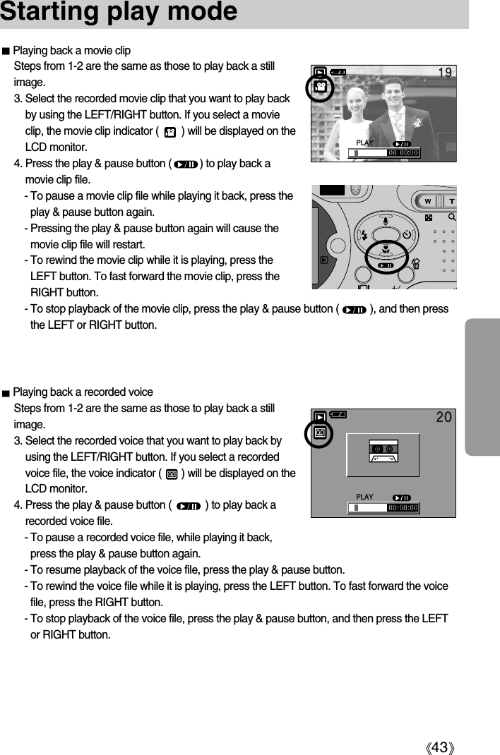 43Starting play modePlaying back a movie clipSteps from 1-2 are the same as those to play back a stillimage.3. Select the recorded movie clip that you want to play backby using the LEFT/RIGHT button. If you select a movieclip, the movie clip indicator (        ) will be displayed on theLCD monitor.4. Press the play &amp; pause button (          ) to play back amovie clip file.- To pause a movie clip file while playing it back, press theplay &amp; pause button again.- Pressing the play &amp; pause button again will cause themovie clip file will restart.- To rewind the movie clip while it is playing, press theLEFT button. To fast forward the movie clip, press theRIGHT button.- To stop playback of the movie clip, press the play &amp; pause button (           ), and then pressthe LEFT or RIGHT button.Playing back a recorded voiceSteps from 1-2 are the same as those to play back a stillimage.3. Select the recorded voice that you want to play back byusing the LEFT/RIGHT button. If you select a recordedvoice file, the voice indicator (       ) will be displayed on theLCD monitor.4. Press the play &amp; pause button (            ) to play back arecorded voice file.- To pause a recorded voice file, while playing it back,press the play &amp; pause button again.- To resume playback of the voice file, press the play &amp; pause button.- To rewind the voice file while it is playing, press the LEFT button. To fast forward the voicefile, press the RIGHT button.- To stop playback of the voice file, press the play &amp; pause button, and then press the LEFTor RIGHT button.PLAYPLAY