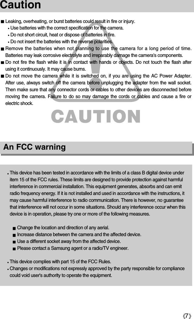 7Leaking, overheating, or burst batteries could result in fire or injury.Use batteries with the correct specification for the camera.Do not short circuit, heat or dispose of batteries in fire.Do not insert the batteries with the reverse polarities. Remove the batteries when not planning to use the camera for a long period of time. Batteries may leak corrosive electrolyte and irreparably damage the camera&apos;s components.Do not fire the flash while it is in contact with hands or objects. Do not touch the flash afterusing it continuously. It may cause burns.Do not move the camera while it is switched on, if you are using the AC Power Adapter. After use, always switch off the camera before unplugging the adapter from the wall socket.Then make sure that any connector cords or cables to other devices are disconnected beforemoving the camera. Failure to do so may damage the cords or cables and cause a fire orelectric shock.CautionAn FCC warningThis device has been tested in accordance with the limits of a class B digital device underitem 15 of the FCC rules. These limits are designed to provide protection against harmfulinterference in commercial installation. This equipment generates, absorbs and can emitradio frequency energy. If it is not installed and used in accordance with the instructions, itmay cause harmful interference to radio communication. There is however, no guaranteethat interference will not occur in some situations. Should any interference occur when thisdevice is in operation, please try one or more of the following measures. Change the location and direction of any aerial.Increase distance between the camera and the affected device.Use a different socket away from the affected device.Please contact a Samsung agent or a radio/TV engineer.This device complies with part 15 of the FCC Rules.Changes or modifications not expressly approved by the party responsible for compliancecould void user&apos;s authority to operate the equipment. 