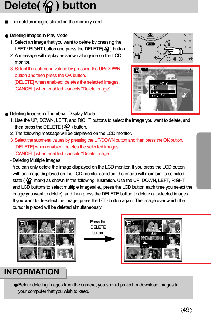 49Delete(     ) buttonThis deletes images stored on the memory card.Before deleting images from the camera, you should protect or download images toyour computer that you wish to keep.INFORMATION Deleting Images in Thumbnail Display Mode1. Use the UP, DOWN, LEFT, and RIGHT buttons to select the image you want to delete, andthen press the DELETE (       ) button.2. The following message will be displayed on the LCD monitor.3. Select the submenu values by pressing the UP/DOWN button and then press the OK button.[DELETE] when enabled: deletes the selected images.[CANCEL] when enabled: cancels “Delete Image”- Deleting Multiple ImagesYou can only delete the image displayed on the LCD monitor. If you press the LCD buttonwith an image displayed on the LCD monitor selected, the image will maintain its selectedstate (        mark) as shown in the following illustration. Use the UP, DOWN, LEFT, RIGHTand LCD buttons to select multiple images(i.e., press the LCD button each time you select theimage you want to delete), and then press the DELETE button to delete all selected images.If you want to de-select the image, press the LCD button again. The image over which thecursor is placed will be deleted simultaneously.Deleting Images in Play Mode1. Select an image that you want to delete by pressing theLEFT / RIGHT button and press the DELETE(      ) button.2. A message will display as shown alongside on the LCDmonitor.3. Select the submenu values by pressing the UP/DOWNbutton and then press the OK button.[DELETE] when enabled: deletes the selected images.[CANCEL] when enabled: cancels “Delete Image”Press theDELETEbutton.