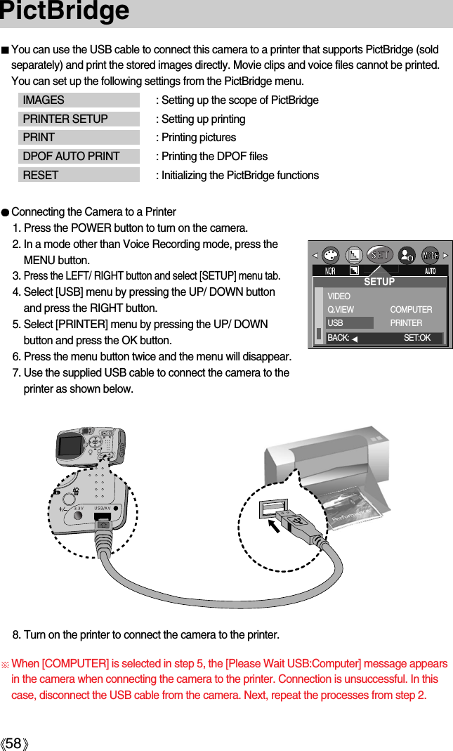 58PictBridgeYou can use the USB cable to connect this camera to a printer that supports PictBridge (soldseparately) and print the stored images directly. Movie clips and voice files cannot be printed.You can set up the following settings from the PictBridge menu.IMAGES : Setting up the scope of PictBridgePRINTER SETUP : Setting up printingPRINT : Printing picturesDPOF AUTO PRINT : Printing the DPOF filesRESET : Initializing the PictBridge functionsConnecting the Camera to a Printer1. Press the POWER button to turn on the camera.2. In a mode other than Voice Recording mode, press theMENU button.3. Press the LEFT/ RIGHT button and select [SETUP] menu tab.4. Select [USB] menu by pressing the UP/ DOWN buttonand press the RIGHT button.5. Select [PRINTER] menu by pressing the UP/ DOWNbutton and press the OK button.6. Press the menu button twice and the menu will disappear.7. Use the supplied USB cable to connect the camera to theprinter as shown below.8. Turn on the printer to connect the camera to the printer.SETUPVIDEOQ.VIEWUSBCOMPUTERPRINTERBACK: SET:OKWhen [COMPUTER] is selected in step 5, the [Please Wait USB:Computer] message appearsin the camera when connecting the camera to the printer. Connection is unsuccessful. In thiscase, disconnect the USB cable from the camera. Next, repeat the processes from step 2. 