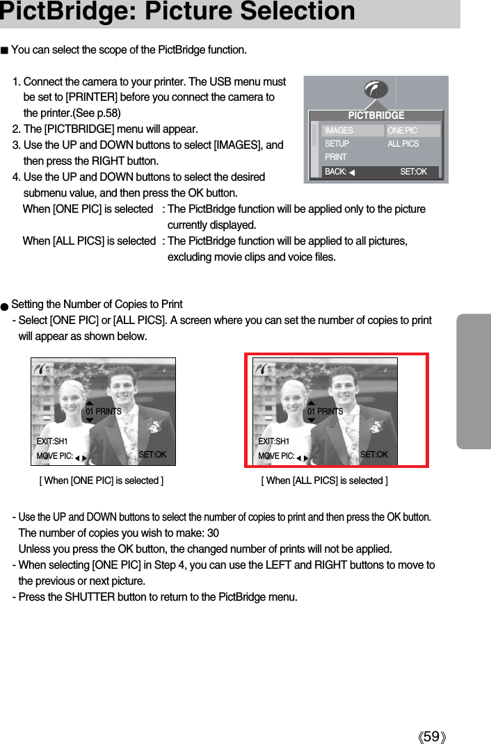 59PictBridge: Picture Selection1. Connect the camera to your printer. The USB menu mustbe set to [PRINTER] before you connect the camera tothe printer.(See p.58)2. The [PICTBRIDGE] menu will appear.3. Use the UP and DOWN buttons to select [IMAGES], andthen press the RIGHT button.4. Use the UP and DOWN buttons to select the desiredsubmenu value, and then press the OK button.When [ONE PIC] is selected : The PictBridge function will be applied only to the picturecurrently displayed.When [ALL PICS] is selected : The PictBridge function will be applied to all pictures,excluding movie clips and voice files.Setting the Number of Copies to Print- Select [ONE PIC] or [ALL PICS]. A screen where you can set the number of copies to printwill appear as shown below. - Use the UP and DOWN buttons to select the number of copies to print and then press the OK button.The number of copies you wish to make: 30Unless you press the OK button, the changed number of prints will not be applied. - When selecting [ONE PIC] in Step 4, you can use the LEFT and RIGHT buttons to move tothe previous or next picture. - Press the SHUTTER button to return to the PictBridge menu. You can select the scope of the PictBridge function.[ When [ONE PIC] is selected ] [ When [ALL PICS] is selected ]PICTBRIDGEIMAGESSETUPPRINTONE PICALL PICSBACK: SET:OK01 PRINTSEXIT:SH1MOVE PIC:SET:OK01 PRINTSEXIT:SH1MOVE PIC:SET:OK