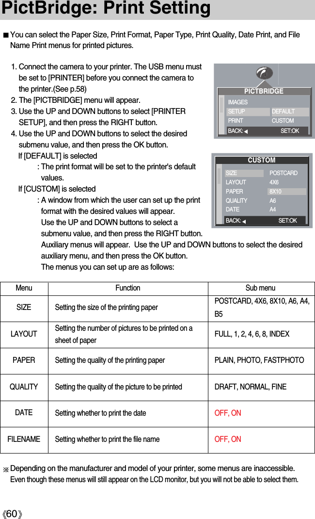 60PictBridge: Print SettingYou can select the Paper Size, Print Format, Paper Type, Print Quality, Date Print, and FileName Print menus for printed pictures.Menu Function Sub menu1. Connect the camera to your printer. The USB menu mustbe set to [PRINTER] before you connect the camera tothe printer.(See p.58)2. The [PICTBRIDGE] menu will appear.3. Use the UP and DOWN buttons to select [PRINTERSETUP], and then press the RIGHT button.4. Use the UP and DOWN buttons to select the desiredsubmenu value, and then press the OK button.If [DEFAULT] is selected: The print format will be set to the printer&apos;s defaultvalues.If [CUSTOM] is selected: A window from which the user can set up the printformat with the desired values will appear.Use the UP and DOWN buttons to select asubmenu value, and then press the RIGHT button.Auxiliary menus will appear.  Use the UP and DOWN buttons to select the desiredauxiliary menu, and then press the OK button. The menus you can set up are as follows:SIZE Setting the size of the printing paperSetting the number of pictures to be printed on a sheet of paperSetting the quality of the printing paperSetting the quality of the picture to be printedSetting whether to print the dateSetting whether to print the file namePOSTCARD, 4X6, 8X10, A6, A4,B5FULL, 1, 2, 4, 6, 8, INDEXPLAIN, PHOTO, FASTPHOTODRAFT, NORMAL, FINEOFF, ON OFF, ON LAYOUTPAPERQUALITYDATEFILENAMEDepending on the manufacturer and model of your printer, some menus are inaccessible. Even though these menus will still appear on the LCD monitor, but you will not be able to select them. PICTBRIDGEIMAGESSETUPPRINTDEFAULTCUSTOMBACK: SET:OKCUSTOMBACK: SET:OKSIZELAYOUTPAPERQUALITYDATEPOSTCARD4X68X10A6A4