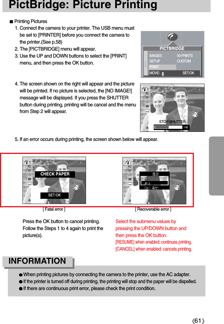 61PictBridge: Picture PrintingWhen printing pictures by connecting the camera to the printer, use the AC adapter.If the printer is turned off during printing, the printing will stop and the paper will be dispelled.If there are continuous print error, please check the print condition. INFORMATION Printing Pictures1. Connect the camera to your printer. The USB menu mustbe set to [PRINTER] before you connect the camera tothe printer.(See p.58)2. The [PICTBRIDGE] menu will appear.3. Use the UP and DOWN buttons to select the [PRINT]menu, and then press the OK button.4. The screen shown on the right will appear and the picturewill be printed. If no picture is selected, the [NO IMAGE!]message will be displayed. If you press the SHUTTERbutton during printing, printing will be cancel and the menufrom Step 2 will appear.5. If an error occurs during printing, the screen shown below will appear.Press the OK button to cancel printing.Follow the Steps 1 to 4 again to print thepicture(s).Select the submenu values bypressing the UP/DOWN button andthen press the OK button.[RESUME] when enabled: continues printing. [CANCEL] when enabled: cancels printing.[ Fatal error ] [ Recoverable error ]PICTBRIDGEIMAGESSETUPPRINT00 PRINTSCUSTOMMOVE: SET:OKSTOP:SHUTTERCHECK PAPERSET:OK