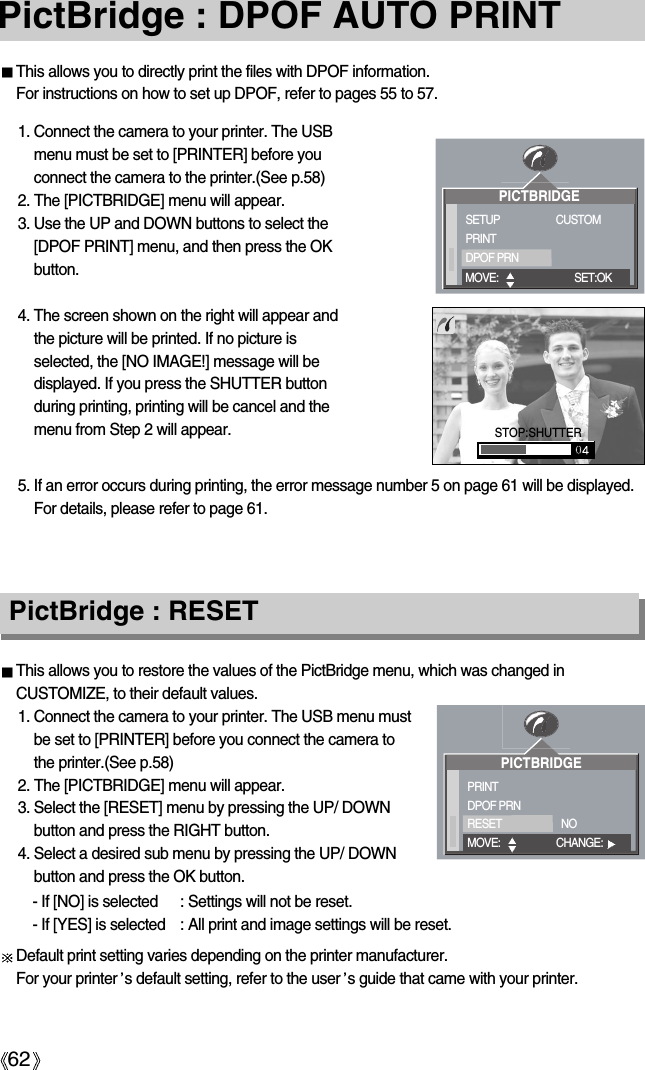 62PictBridge : DPOF AUTO PRINTThis allows you to directly print the files with DPOF information. For instructions on how to set up DPOF, refer to pages 55 to 57.This allows you to restore the values of the PictBridge menu, which was changed inCUSTOMIZE, to their default values.1. Connect the camera to your printer. The USB menu mustbe set to [PRINTER] before you connect the camera tothe printer.(See p.58)2. The [PICTBRIDGE] menu will appear.3. Select the [RESET] menu by pressing the UP/ DOWNbutton and press the RIGHT button.4. Select a desired sub menu by pressing the UP/ DOWNbutton and press the OK button.PictBridge : RESETDefault print setting varies depending on the printer manufacturer. For your printer s default setting, refer to the user s guide that came with your printer.1. Connect the camera to your printer. The USBmenu must be set to [PRINTER] before youconnect the camera to the printer.(See p.58)2. The [PICTBRIDGE] menu will appear.3. Use the UP and DOWN buttons to select the[DPOF PRINT] menu, and then press the OKbutton.4. The screen shown on the right will appear andthe picture will be printed. If no picture isselected, the [NO IMAGE!] message will bedisplayed. If you press the SHUTTER buttonduring printing, printing will be cancel and themenu from Step 2 will appear.5. If an error occurs during printing, the error message number 5 on page 61 will be displayed.For details, please refer to page 61.PICTBRIDGESETUPPRINTDPOF PRNCUSTOMMOVE: SET:OKSTOP:SHUTTERPICTBRIDGEPRINTDPOF PRNRESET NOMOVE: CHANGE:- If [NO] is selected : Settings will not be reset.- If [YES] is selected : All print and image settings will be reset.