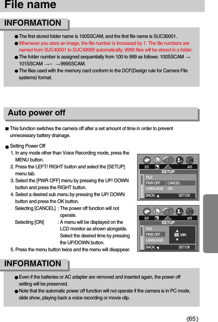 65File nameThe first stored folder name is 100SSCAM, and the first file name is SUC30001.Whenever you store an image, the file number is increased by 1. The file numbers arenamed from SUC40001 to SUC49999 automatically; 9999 files will be stored in a folder.The folder number is assigned sequentially from 100 to 999 as follows: 100SSCAM 101SSCAM  ~   999SSCAM.The files used with the memory card conform to the DCF(Design rule for Camera Filesystems) format.INFORMATIONEven if the batteries or AC adapter are removed and inserted again, the power offsetting will be preserved.Note that the automatic power off function will not operate if the camera is in PC mode,slide show, playing back a voice recording or movie clip.INFORMATIONAuto power offSetting Power Off1. In any mode other than Voice Recording mode, press theMENU button.2. Press the LEFT/ RIGHT button and select the [SETUP]menu tab.3. Select the [PWR OFF] menu by pressing the UP/ DOWNbutton and press the RIGHT button.4. Select a desired sub menu by pressing the UP/ DOWNbutton and press the OK button.Selecting [CANCEL] : The power off function will notoperate.Selecting [ON] : A menu will be displayed on theLCD monitor as shown alongside.Select the desired time by pressingthe UP/DOWN button.5. Press the menu button twice and the menu will disappear.This function switches the camera off after a set amount of time in order to preventunnecessary battery drainage.SETUPFILEPWR OFFLANGUAGECANCELONBACK: SET:OKSETUPFILEPWR OFFLANGUAGE01   MINBACK: SET:OK
