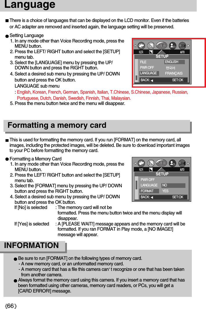 66Language Setting Language1. In any mode other than Voice Recording mode, press theMENU button.2. Press the LEFT/ RIGHT button and select the [SETUP]menu tab.3. Select the [LANGUAGE] menu by pressing the UP/DOWN button and press the RIGHT button.4. Select a desired sub menu by pressing the UP/ DOWNbutton and press the OK button. LANGUAGE sub menu: English, Korean, French, German, Spanish, Italian, T.Chinese, S.Chinese, Japanese, Russian,Portuguese, Dutch, Danish, Swedish, Finnish, Thai, Malaysian.5. Press the menu button twice and the menu will disappear.There is a choice of languages that can be displayed on the LCD monitor. Even if the batteriesor AC adapter are removed and inserted again, the language setting will be preserved.Formatting a memory cardFormatting a Memory Card1. In any mode other than Voice Recording mode, press theMENU button.2. Press the LEFT/ RIGHT button and select the [SETUP]menu tab.3. Select the [FORMAT] menu by pressing the UP/ DOWNbutton and press the RIGHT button.4. Select a desired sub menu by pressing the UP/ DOWNbutton and press the OK button.If [No] is selected : The memory card will not beformatted. Press the menu button twice and the menu display willdisappear. If [Yes] is selected : A [PLEASE WAIT!] message appears and the memory card will beformatted. If you ran FORMAT in Play mode, a [NO IMAGE!]message will appear.This is used for formatting the memory card. If you run [FORMAT] on the memory card, allimages, including the protected images, will be deleted. Be sure to download important imagesto your PC before formatting the memory card.Be sure to run [FORMAT] on the following types of memory card.- A new memory card, or an unformatted memory card.- A memory card that has a file this camera can t recognize or one that has been takenfrom another camera.Always format the memory card using this camera. If you insert a memory card that hasbeen formatted using other cameras, memory card readers, or PCs, you will get a[CARD ERROR!] message.INFORMATIONSETUPPWR OFFLANGUAGEFORMATNOYESBACK: SET:OKSETUPFILEPWR OFFLANGUAGEBACK: SET:OKENGLISHFRANÇAIS