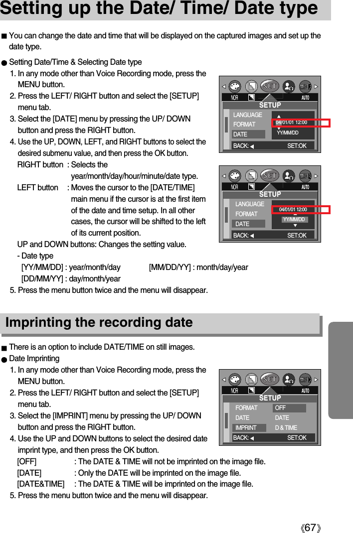 67Setting up the Date/ Time/ Date typeYou can change the date and time that will be displayed on the captured images and set up thedate type.Setting Date/Time &amp; Selecting Date type1. In any mode other than Voice Recording mode, press theMENU button.2. Press the LEFT/ RIGHT button and select the [SETUP]menu tab.3. Select the [DATE] menu by pressing the UP/ DOWNbutton and press the RIGHT button.4. Use the UP, DOWN, LEFT, and RIGHT buttons to select thedesired submenu value, and then press the OK button.RIGHT button : Selects theyear/month/day/hour/minute/date type.LEFT button : Moves the cursor to the [DATE/TIME]main menu if the cursor is at the first itemof the date and time setup. In all othercases, the cursor will be shifted to the leftof its current position.UP and DOWN buttons: Changes the setting value.- Date type [YY/MM/DD] : year/month/day [MM/DD/YY] : month/day/year   [DD/MM/YY] : day/month/year5. Press the menu button twice and the menu will disappear.There is an option to include DATE/TIME on still images.Date Imprinting1. In any mode other than Voice Recording mode, press theMENU button.2. Press the LEFT/ RIGHT button and select the [SETUP]menu tab.3. Select the [IMPRINT] menu by pressing the UP/ DOWNbutton and press the RIGHT button.4. Use the UP and DOWN buttons to select the desired dateimprint type, and then press the OK button.[OFF] : The DATE &amp; TIME will not be imprinted on the image file.[DATE] : Only the DATE will be imprinted on the image file.[DATE&amp;TIME] : The DATE &amp; TIME will be imprinted on the image file.5. Press the menu button twice and the menu will disappear.Imprinting the recording dateSETUPLANGUAGEFORMATDATE04/01/01 12:00YY/MM/DDBACK: SET:OKSETUPLANGUAGEFORMATDATE04/01/01 12:00YY/MM/DDBACK: SET:OKSETUPFORMATDATEIMPRINTOFFDATED &amp; TIMEBACK: SET:OK