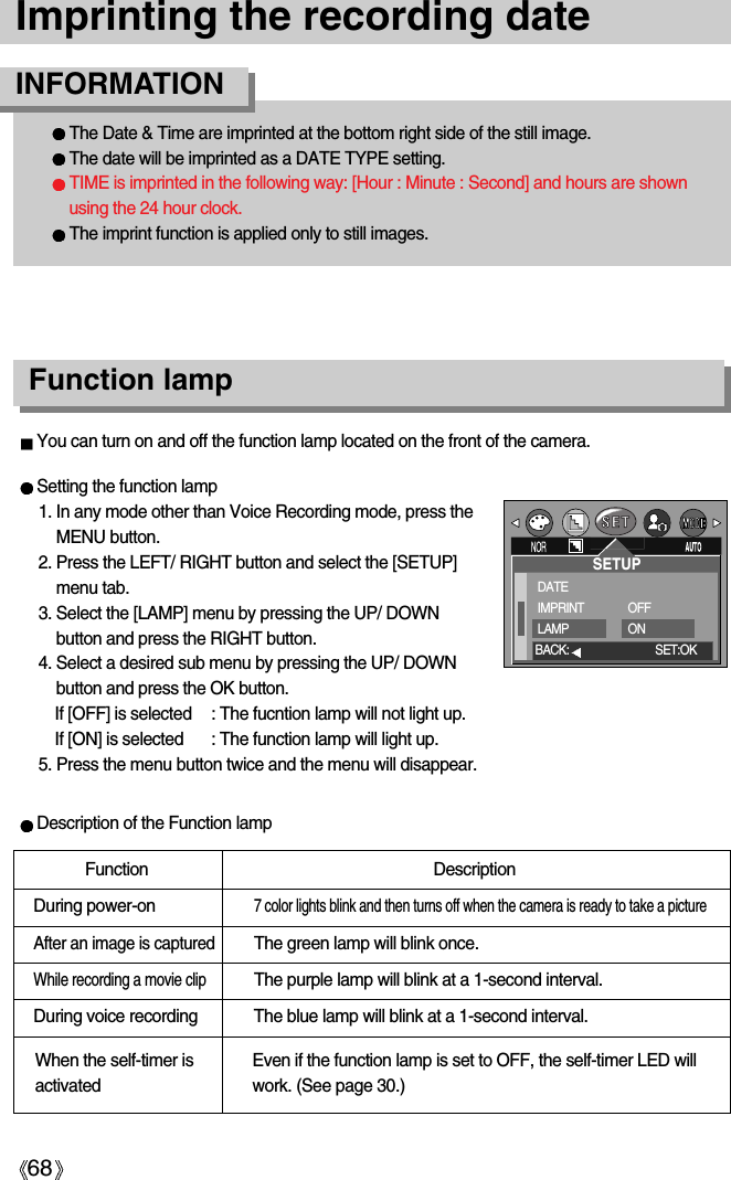 68Imprinting the recording dateThe Date &amp; Time are imprinted at the bottom right side of the still image.The date will be imprinted as a DATE TYPE setting.TIME is imprinted in the following way: [Hour : Minute : Second] and hours are shownusing the 24 hour clock.The imprint function is applied only to still images.INFORMATIONFunction lampSetting the function lamp1. In any mode other than Voice Recording mode, press theMENU button.2. Press the LEFT/ RIGHT button and select the [SETUP]menu tab.3. Select the [LAMP] menu by pressing the UP/ DOWNbutton and press the RIGHT button.4. Select a desired sub menu by pressing the UP/ DOWNbutton and press the OK button. If [OFF] is selected : The fucntion lamp will not light up.If [ON] is selected : The function lamp will light up.5. Press the menu button twice and the menu will disappear.Description of the Function lampFunction DescriptionDuring power-on7 color lights blink and then turns off when the camera is ready to take a pictureAfter an image is capturedThe green lamp will blink once.While recording a movie clipThe purple lamp will blink at a 1-second interval. During voice recording The blue lamp will blink at a 1-second interval. You can turn on and off the function lamp located on the front of the camera.When the self-timer isactivatedEven if the function lamp is set to OFF, the self-timer LED willwork. (See page 30.)SETUPDATEIMPRINTLAMPOFFONBACK: SET:OK