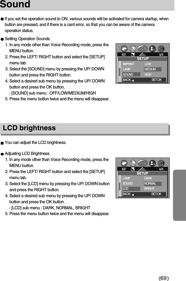 69Sound If you set the operation sound to ON, various sounds will be activated for camera startup, whenbutton are pressed, and if there is a card error, so that you can be aware of the cameraoperation status.Setting Operation Sounds1. In any mode other than Voice Recording mode, press theMENU button.2. Press the LEFT/ RIGHT button and select the [SETUP]menu tab.3. Select the [SOUND] menu by pressing the UP/ DOWNbutton and press the RIGHT button.4. Select a desired sub menu by pressing the UP/ DOWNbutton and press the OK button.- [SOUND] sub menu : OFF/LOW/MEDIUM/HIGH5. Press the menu button twice and the menu will disappear.Adjusting LCD Brightness1. In any mode other than Voice Recording mode, press theMENU button.2. Press the LEFT/ RIGHT button and select the [SETUP]menu tab.3. Select the [LCD] menu by pressing the UP/ DOWN buttonand press the RIGHT button.4. Select a desired sub menu by pressing the UP/ DOWNbutton and press the OK button.- [LCD] sub menu : DARK, NORMAL, BRIGHT5. Press the menu button twice and the menu will disappear.LCD brightnessYou can adjust the LCD brightness.SETUPIMPRINTLAMPSOUNDLOWMEDIUMHIGHBACK: SET:OKSETUPLAMPSOUNDLCDDARKNORMALBRIGHTBACK: SET:OK