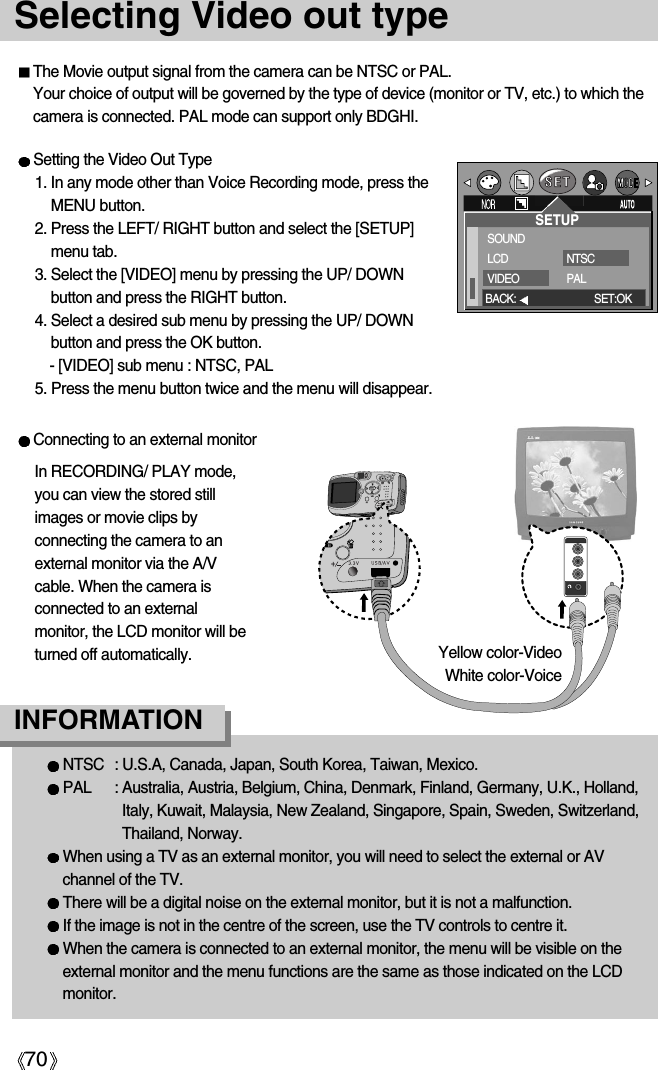 70Selecting Video out typeThe Movie output signal from the camera can be NTSC or PAL. Your choice of output will be governed by the type of device (monitor or TV, etc.) to which thecamera is connected. PAL mode can support only BDGHI.Setting the Video Out Type1. In any mode other than Voice Recording mode, press theMENU button.2. Press the LEFT/ RIGHT button and select the [SETUP]menu tab.3. Select the [VIDEO] menu by pressing the UP/ DOWNbutton and press the RIGHT button.4. Select a desired sub menu by pressing the UP/ DOWNbutton and press the OK button.- [VIDEO] sub menu : NTSC, PAL5. Press the menu button twice and the menu will disappear.NTSC  : U.S.A, Canada, Japan, South Korea, Taiwan, Mexico.PAL : Australia, Austria, Belgium, China, Denmark, Finland, Germany, U.K., Holland,Italy, Kuwait, Malaysia, New Zealand, Singapore, Spain, Sweden, Switzerland,Thailand, Norway.When using a TV as an external monitor, you will need to select the external or AVchannel of the TV.There will be a digital noise on the external monitor, but it is not a malfunction.If the image is not in the centre of the screen, use the TV controls to centre it.When the camera is connected to an external monitor, the menu will be visible on theexternal monitor and the menu functions are the same as those indicated on the LCDmonitor.INFORMATIONConnecting to an external monitorIn RECORDING/ PLAY mode,you can view the stored stillimages or movie clips byconnecting the camera to anexternal monitor via the A/Vcable. When the camera isconnected to an externalmonitor, the LCD monitor will beturned off automatically.SETUPSOUNDLCDVIDEONTSCPALBACK: SET:OKYellow color-VideoWhite color-Voice