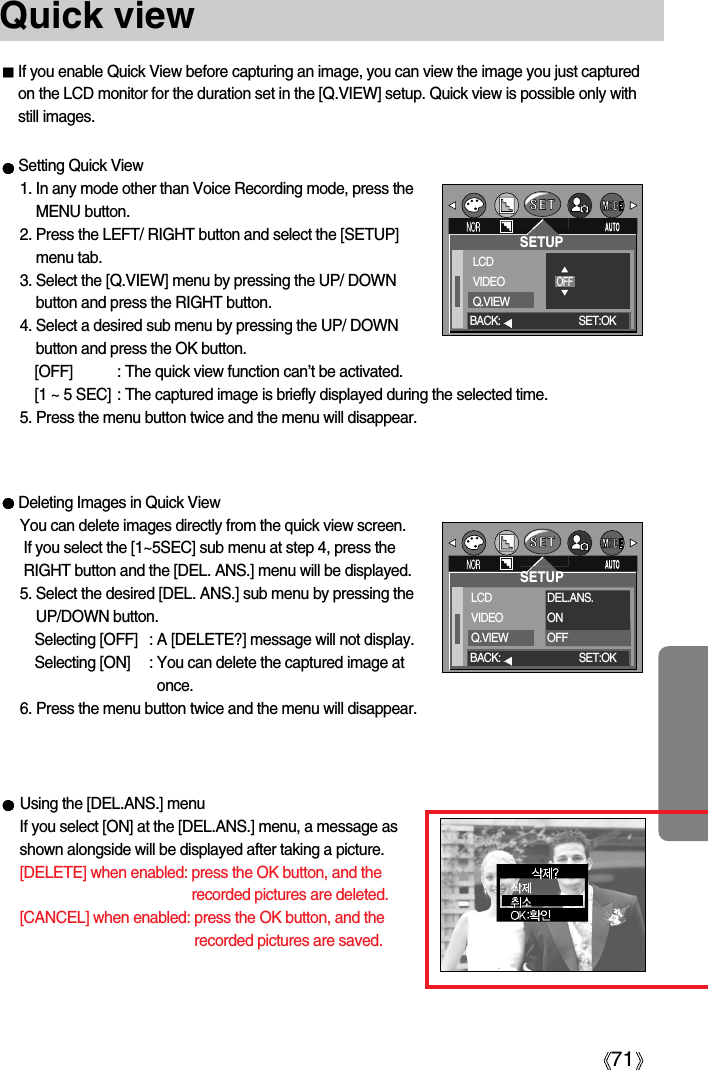 71Quick viewIf you enable Quick View before capturing an image, you can view the image you just capturedon the LCD monitor for the duration set in the [Q.VIEW] setup. Quick view is possible only withstill images.Setting Quick View1. In any mode other than Voice Recording mode, press theMENU button.2. Press the LEFT/ RIGHT button and select the [SETUP]menu tab.3. Select the [Q.VIEW] menu by pressing the UP/ DOWNbutton and press the RIGHT button.4. Select a desired sub menu by pressing the UP/ DOWNbutton and press the OK button.[OFF] : The quick view function can’t be activated.[1 ~ 5 SEC] : The captured image is briefly displayed during the selected time.5. Press the menu button twice and the menu will disappear.SETUPLCDVIDEOQ.VIEWDEL.ANS.ONOFFBACK: SET:OKSETUPLCDVIDEOQ.VIEWOFFBACK: SET:OKDeleting Images in Quick ViewYou can delete images directly from the quick view screen.If you select the [1~5SEC] sub menu at step 4, press theRIGHT button and the [DEL. ANS.] menu will be displayed.5. Select the desired [DEL. ANS.] sub menu by pressing theUP/DOWN button.Selecting [OFF] : A [DELETE?] message will not display.Selecting [ON] : You can delete the captured image atonce.6. Press the menu button twice and the menu will disappear.Using the [DEL.ANS.] menuIf you select [ON] at the [DEL.ANS.] menu, a message asshown alongside will be displayed after taking a picture.[DELETE] when enabled: press the OK button, and therecorded pictures are deleted. [CANCEL] when enabled: press the OK button, and therecorded pictures are saved.