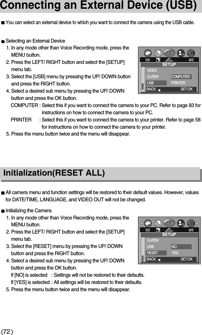 72Connecting an External Device (USB)You can select an external device to which you want to connect the camera using the USB cable.Selecting an External Device1. In any mode other than Voice Recording mode, press theMENU button.2. Press the LEFT/ RIGHT button and select the [SETUP]menu tab.3. Select the [USB] menu by pressing the UP/ DOWN buttonand press the RIGHT button.4. Select a desired sub menu by pressing the UP/ DOWNbutton and press the OK button.COMPUTER : Select this if you want to connect the camera to your PC. Refer to page 83 forinstructions on how to connect the camera to your PC.PRINTER : Select this if you want to connect the camera to your printer. Refer to page 58for instructions on how to connect the camera to your printer.5. Press the menu button twice and the menu will disappear.All camera menu and function settings will be restored to their default values. However, valuesfor DATE/TIME, LANGUAGE, and VIDEO OUT will not be changed.Initializing the Camera1. In any mode other than Voice Recording mode, press theMENU button.2. Press the LEFT/ RIGHT button and select the [SETUP]menu tab.3. Select the [RESET] menu by pressing the UP/ DOWNbutton and press the RIGHT button.4. Select a desired sub menu by pressing the UP/ DOWNbutton and press the OK button.If [NO] is selected : Settings will not be restored to their defaults.If [YES] is selected : All settings will be restored to their defaults.5. Press the menu button twice and the menu will disappear.Initialization(RESET ALL)SETUPVIDEOQ.VIEWUSBCOMPUTERPRINTERBACK: SET:OKSETUPQ.VIEWUSBRESETNOYESBACK: SET:OK