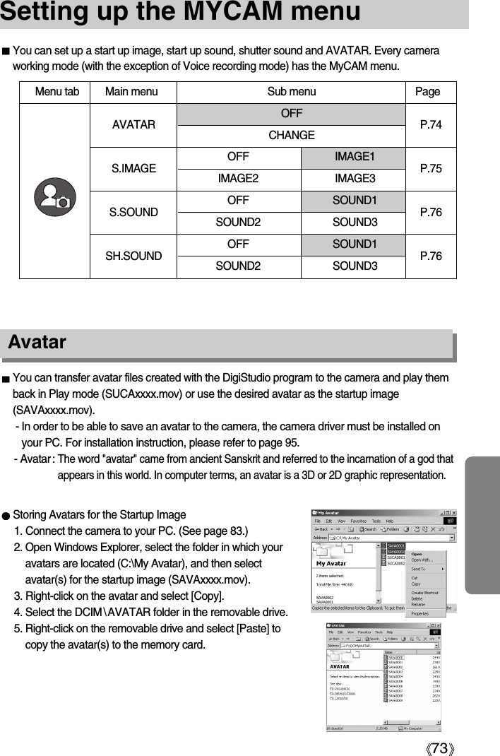 73Setting up the MYCAM menuYou can set up a start up image, start up sound, shutter sound and AVATAR. Every cameraworking mode (with the exception of Voice recording mode) has the MyCAM menu.AvatarYou can transfer avatar files created with the DigiStudio program to the camera and play themback in Play mode (SUCAxxxx.mov) or use the desired avatar as the startup image(SAVAxxxx.mov).- In order to be able to save an avatar to the camera, the camera driver must be installed onyour PC. For installation instruction, please refer to page 95. - Avatar : The word &quot;avatar&quot; came from ancient Sanskrit and referred to the incarnation of a god thatappears in this world. In computer terms, an avatar is a 3D or 2D graphic representation.Storing Avatars for the Startup Image1. Connect the camera to your PC. (See page 83.)2. Open Windows Explorer, select the folder in which youravatars are located (C:\My Avatar), and then selectavatar(s) for the startup image (SAVAxxxx.mov).3. Right-click on the avatar and select [Copy]. 4. Select the DCIM\AVATAR folder in the removable drive.5. Right-click on the removable drive and select [Paste] tocopy the avatar(s) to the memory card. Menu tab Main menu Sub menu PageOFFCHANGEOFF IMAGE1IMAGE2 IMAGE3OFF SOUND1SOUND2 SOUND3OFF SOUND1SOUND2 SOUND3AVATARS.IMAGES.SOUNDSH.SOUNDP.74P.75P.76P.76