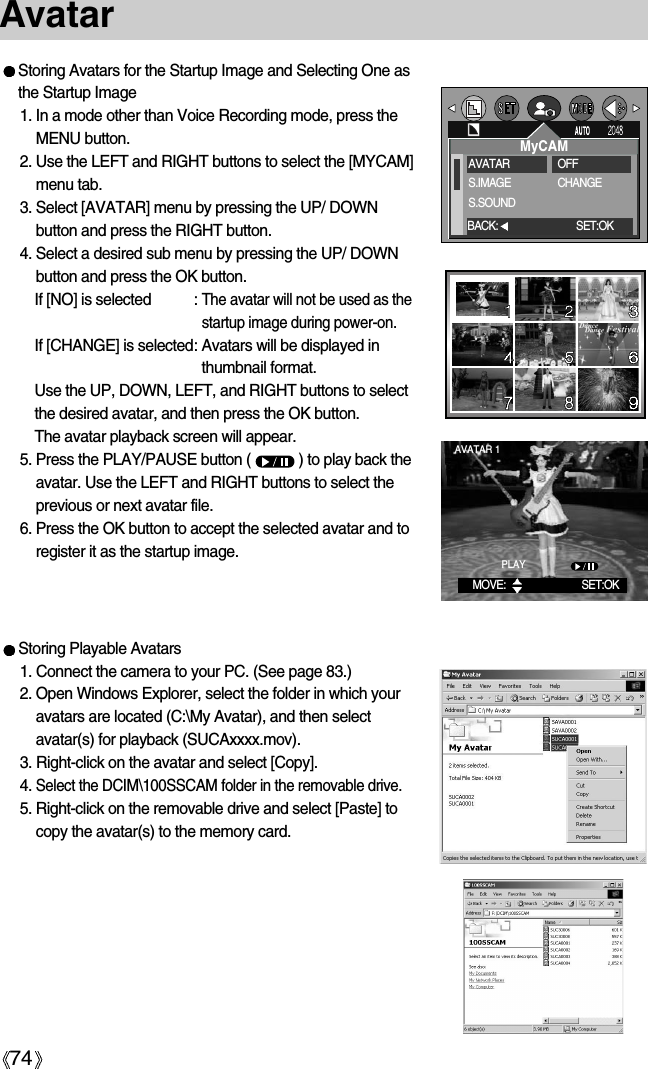 74AvatarStoring Avatars for the Startup Image and Selecting One asthe Startup Image1. In a mode other than Voice Recording mode, press theMENU button.2. Use the LEFT and RIGHT buttons to select the [MYCAM]menu tab.3. Select [AVATAR] menu by pressing the UP/ DOWNbutton and press the RIGHT button.4. Select a desired sub menu by pressing the UP/ DOWNbutton and press the OK button.If [NO] is selected : The avatar will not be used as thestartup image during power-on.If [CHANGE] is selected: Avatars will be displayed inthumbnail format.Use the UP, DOWN, LEFT, and RIGHT buttons to selectthe desired avatar, and then press the OK button. The avatar playback screen will appear.5. Press the PLAY/PAUSE button (            ) to play back theavatar. Use the LEFT and RIGHT buttons to select theprevious or next avatar file.6. Press the OK button to accept the selected avatar and toregister it as the startup image. AVATARS.IMAGES.SOUNDOFFCHANGEBACK: SET:OKAVATAR 1PLAYMOVE: SET:OKMyCAMStoring Playable Avatars1. Connect the camera to your PC. (See page 83.)2. Open Windows Explorer, select the folder in which youravatars are located (C:\My Avatar), and then selectavatar(s) for playback (SUCAxxxx.mov).3. Right-click on the avatar and select [Copy]. 4. Select the DCIM\100SSCAM folder in the removable drive.5. Right-click on the removable drive and select [Paste] tocopy the avatar(s) to the memory card.