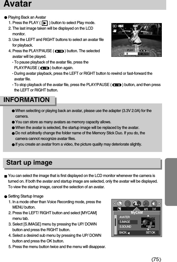 75AvatarWhen selecting or playing back an avatar, please use the adapter (3.3V 2.0A) for thecamera.You can store as many avatars as memory capacity allows.When the avatar is selected, the startup image will be replaced by the avatar.Do not arbitrarily change the folder name of the Memory Stick Duo. If you do, thecamera cannot recognize avatar files.If you create an avatar from a video, the picture quality may deteriorate slightly.INFORMATIONYou can select the image that is first displayed on the LCD monitor whenever the camera isturned on. If both the avatar and startup image are selected, only the avatar will be displayed. To view the startup image, cancel the selection of an avatar. Setting Startup Image1. In a mode other than Voice Recording mode, press theMENU button.2. Press the LEFT/ RIGHT button and select [MYCAM]menu tab.3. Select [S.IMAGE] menu by pressing the UP/ DOWNbutton and press the RIGHT button.4. Select a desired sub menu by pressing the UP/ DOWNbutton and press the OK button.5. Press the menu button twice and the menu will disappear.MyCAMAVATERS.IMAGES.SOUNDBACK: SET:OKPlaying Back an Avatar1. Press the PLAY (         ) button to select Play mode.2. The last image taken will be displayed on the LCDmonitor.3. Use the LEFT and RIGHT buttons to select an avatar filefor playback.4. Press the PLAY/PAUSE (           ) button. The selectedavatar will be played.- To pause playback of the avatar file, press thePLAY/PAUSE (           ) button again.- During avatar playback, press the LEFT or RIGHT button to rewind or fast-forward theavatar file.- To stop playback of the avatar file, press the PLAY/PAUSE (           ) button, and then pressthe LEFT or RIGHT button.PLAYStart up image