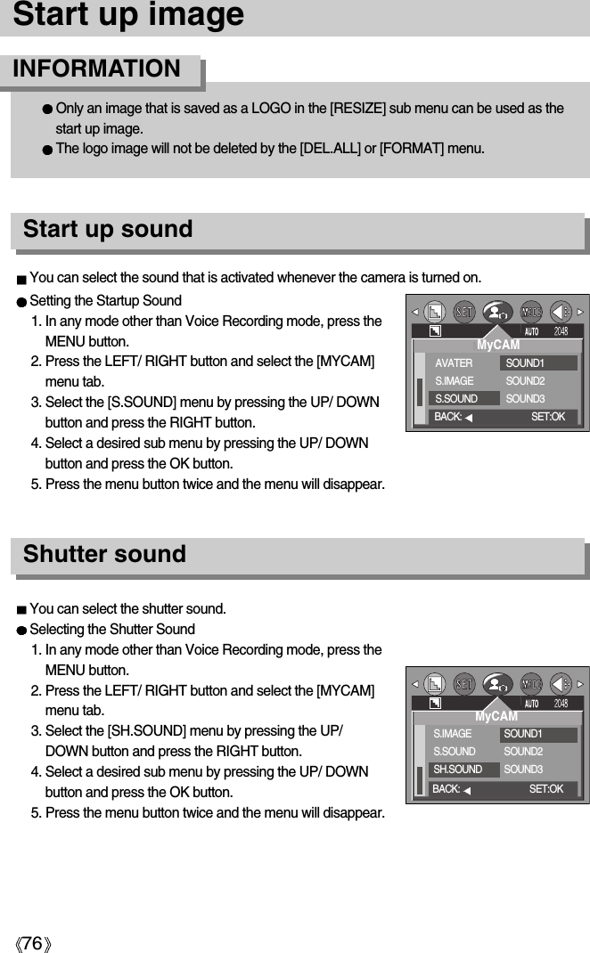 76Start up imageSetting the Startup Sound1. In any mode other than Voice Recording mode, press theMENU button.2. Press the LEFT/ RIGHT button and select the [MYCAM]menu tab.3. Select the [S.SOUND] menu by pressing the UP/ DOWNbutton and press the RIGHT button.4. Select a desired sub menu by pressing the UP/ DOWNbutton and press the OK button.5. Press the menu button twice and the menu will disappear.Shutter soundStart up soundYou can select the shutter sound.Selecting the Shutter Sound1. In any mode other than Voice Recording mode, press theMENU button.2. Press the LEFT/ RIGHT button and select the [MYCAM]menu tab.3. Select the [SH.SOUND] menu by pressing the UP/DOWN button and press the RIGHT button.4. Select a desired sub menu by pressing the UP/ DOWNbutton and press the OK button.5. Press the menu button twice and the menu will disappear.You can select the sound that is activated whenever the camera is turned on.MyCAMAVATERS.IMAGES.SOUNDSOUND1SOUND2SOUND3BACK: SET:OKMyCAMS.IMAGES.SOUNDSH.SOUNDSOUND1SOUND2SOUND3BACK: SET:OKOnly an image that is saved as a LOGO in the [RESIZE] sub menu can be used as thestart up image.The logo image will not be deleted by the [DEL.ALL] or [FORMAT] menu.INFORMATION