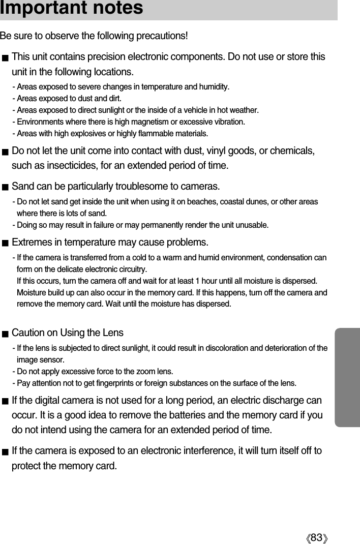 83Important notesBe sure to observe the following precautions!This unit contains precision electronic components. Do not use or store thisunit in the following locations.- Areas exposed to severe changes in temperature and humidity.- Areas exposed to dust and dirt.- Areas exposed to direct sunlight or the inside of a vehicle in hot weather.- Environments where there is high magnetism or excessive vibration.- Areas with high explosives or highly flammable materials.Do not let the unit come into contact with dust, vinyl goods, or chemicals,such as insecticides, for an extended period of time.Sand can be particularly troublesome to cameras.- Do not let sand get inside the unit when using it on beaches, coastal dunes, or other areaswhere there is lots of sand.- Doing so may result in failure or may permanently render the unit unusable.Extremes in temperature may cause problems.- If the camera is transferred from a cold to a warm and humid environment, condensation canform on the delicate electronic circuitry. If this occurs, turn the camera off and wait for at least 1 hour until all moisture is dispersed.Moisture build up can also occur in the memory card. If this happens, turn off the camera andremove the memory card. Wait until the moisture has dispersed.Caution on Using the Lens- If the lens is subjected to direct sunlight, it could result in discoloration and deterioration of theimage sensor.- Do not apply excessive force to the zoom lens.- Pay attention not to get fingerprints or foreign substances on the surface of the lens.If the digital camera is not used for a long period, an electric discharge canoccur. It is a good idea to remove the batteries and the memory card if youdo not intend using the camera for an extended period of time.If the camera is exposed to an electronic interference, it will turn itself off toprotect the memory card.