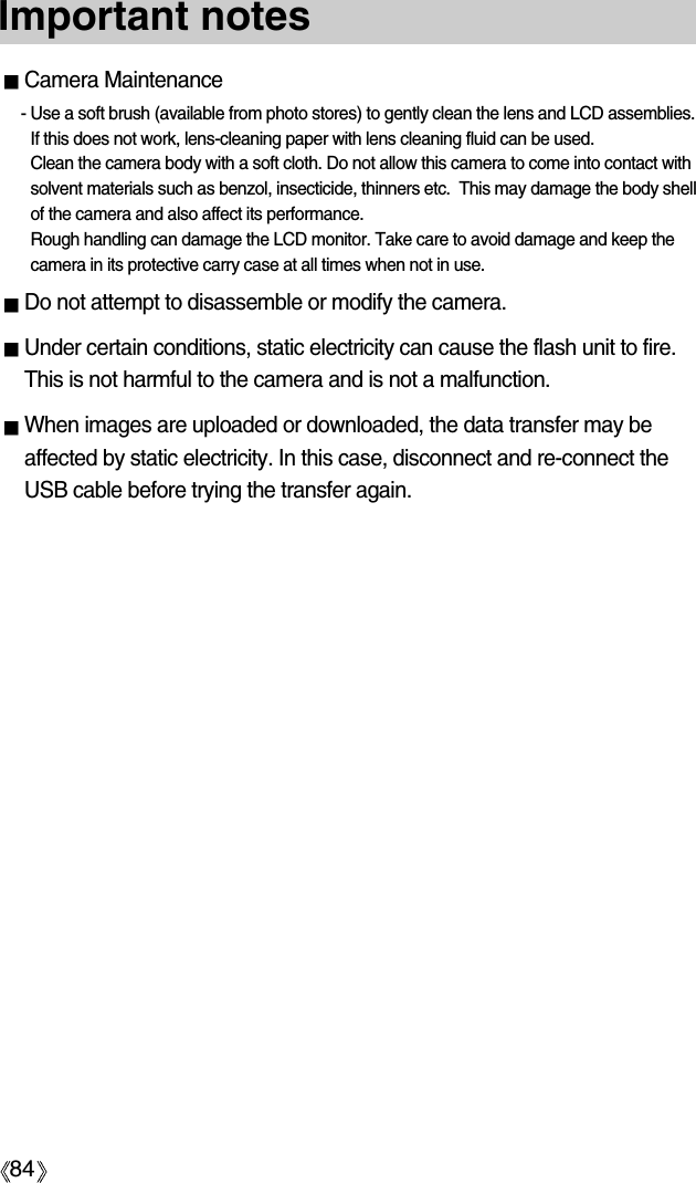 84Important notesCamera Maintenance- Use a soft brush (available from photo stores) to gently clean the lens and LCD assemblies. If this does not work, lens-cleaning paper with lens cleaning fluid can be used.Clean the camera body with a soft cloth. Do not allow this camera to come into contact withsolvent materials such as benzol, insecticide, thinners etc.  This may damage the body shellof the camera and also affect its performance. Rough handling can damage the LCD monitor. Take care to avoid damage and keep thecamera in its protective carry case at all times when not in use.Do not attempt to disassemble or modify the camera.Under certain conditions, static electricity can cause the flash unit to fire.This is not harmful to the camera and is not a malfunction.When images are uploaded or downloaded, the data transfer may beaffected by static electricity. In this case, disconnect and re-connect theUSB cable before trying the transfer again.