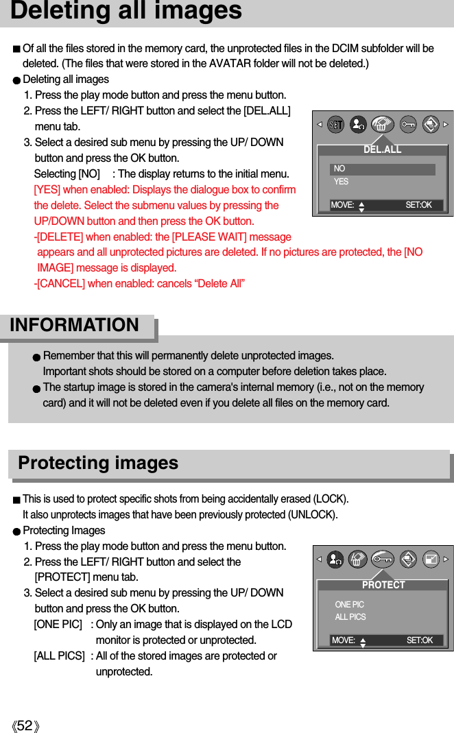 52Deleting all imagesOf all the files stored in the memory card, the unprotected files in the DCIM subfolder will bedeleted. (The files that were stored in the AVATAR folder will not be deleted.)Deleting all images1. Press the play mode button and press the menu button.2. Press the LEFT/ RIGHT button and select the [DEL.ALL]menu tab.3. Select a desired sub menu by pressing the UP/ DOWNbutton and press the OK button. Selecting [NO] : The display returns to the initial menu.[YES] when enabled: Displays the dialogue box to confirmthe delete. Select the submenu values by pressing theUP/DOWN button and then press the OK button.-[DELETE] when enabled: the [PLEASE WAIT] messageappears and all unprotected pictures are deleted. If no pictures are protected, the [NOIMAGE] message is displayed.-[CANCEL] when enabled: cancels “Delete All”Remember that this will permanently delete unprotected images. Important shots should be stored on a computer before deletion takes place.The startup image is stored in the camera&apos;s internal memory (i.e., not on the memorycard) and it will not be deleted even if you delete all files on the memory card.INFORMATION Protecting imagesThis is used to protect specific shots from being accidentally erased (LOCK).It also unprotects images that have been previously protected (UNLOCK).Protecting Images1. Press the play mode button and press the menu button.2. Press the LEFT/ RIGHT button and select the[PROTECT] menu tab.3. Select a desired sub menu by pressing the UP/ DOWNbutton and press the OK button.[ONE PIC] : Only an image that is displayed on the LCDmonitor is protected or unprotected.[ALL PICS] : All of the stored images are protected orunprotected.DEL.ALLNOYESMOVE: SET:OKPROTECTONE PICALL PICSMOVE: SET:OK