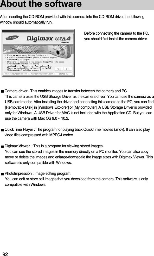 92About the softwareAfter inserting the CD-ROM provided with this camera into the CD-ROM drive, the followingwindow should automatically run.Before connecting the camera to the PC,you should first install the camera driver.Camera driver : This enables images to transfer between the camera and PC.This camera uses the USB Storage Driver as the camera driver. You can use the camera as aUSB card reader. After installing the driver and connecting this camera to the PC, you can find[Removable Disk] in [Windows Explorer] or [My computer]. A USB Storage Driver is providedonly for Windows. A USB Driver for MAC is not included with the Application CD. But you canuse the camera with Mac OS 9.0 ~ 10.2.QuickTime Player : The program for playing back QuickTime movies (.mov). It can also playvideo files compressed with MPEG4 codec.Digimax Viewer  : This is a program for viewing stored images.You can see the stored images in the memory directly on a PC monitor. You can also copy,move or delete the images and enlarge/downscale the image sizes with Digimax Viewer. Thissoftware is only compatible with Windows.PhotoImpression : Image editing program.You can edit or store still images that you download from the camera. This software is onlycompatible with Windows.