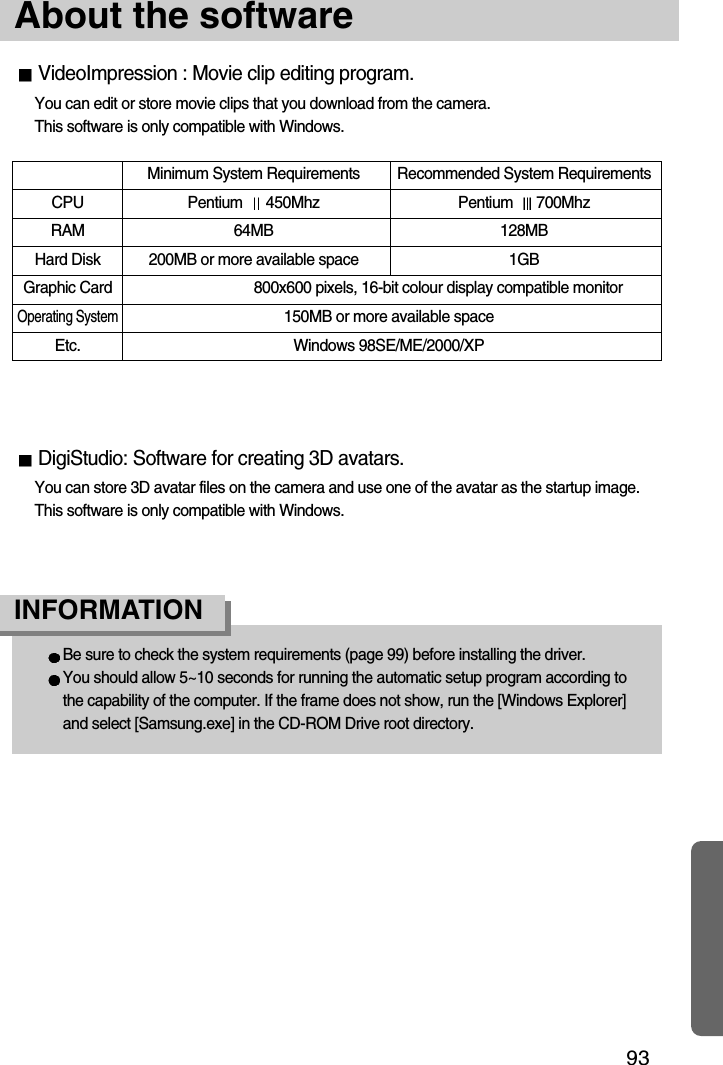 93About the softwareMinimum System Requirements Recommended System RequirementsCPU Pentium  450Mhz Pentium  700MhzRAM 64MB 128MBHard Disk 200MB or more available space 1GBGraphic Card 800x600 pixels, 16-bit colour display compatible monitorOperating System150MB or more available spaceEtc. Windows 98SE/ME/2000/XPBe sure to check the system requirements (page 99) before installing the driver.You should allow 5~10 seconds for running the automatic setup program according tothe capability of the computer. If the frame does not show, run the [Windows Explorer]and select [Samsung.exe] in the CD-ROM Drive root directory.INFORMATIONVideoImpression : Movie clip editing program.You can edit or store movie clips that you download from the camera. This software is only compatible with Windows.DigiStudio: Software for creating 3D avatars.You can store 3D avatar files on the camera and use one of the avatar as the startup image.This software is only compatible with Windows.