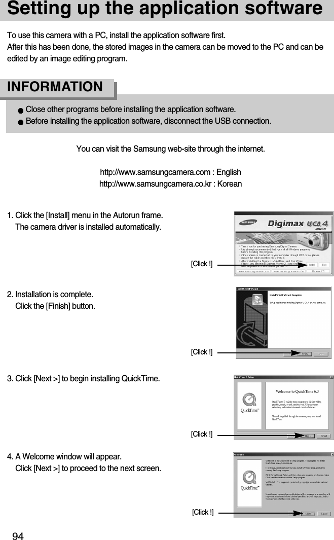 94Setting up the application softwareTo use this camera with a PC, install the application software first. After this has been done, the stored images in the camera can be moved to the PC and can beedited by an image editing program.You can visit the Samsung web-site through the internet.http://www.samsungcamera.com : Englishhttp://www.samsungcamera.co.kr : KoreanClose other programs before installing the application software.Before installing the application software, disconnect the USB connection.INFORMATION 4. A Welcome window will appear. Click [Next &gt;] to proceed to the next screen.[Click !]1. Click the [Install] menu in the Autorun frame. The camera driver is installed automatically. 2. Installation is complete. Click the [Finish] button.3. Click [Next &gt;] to begin installing QuickTime.[Click !][Click !][Click !]