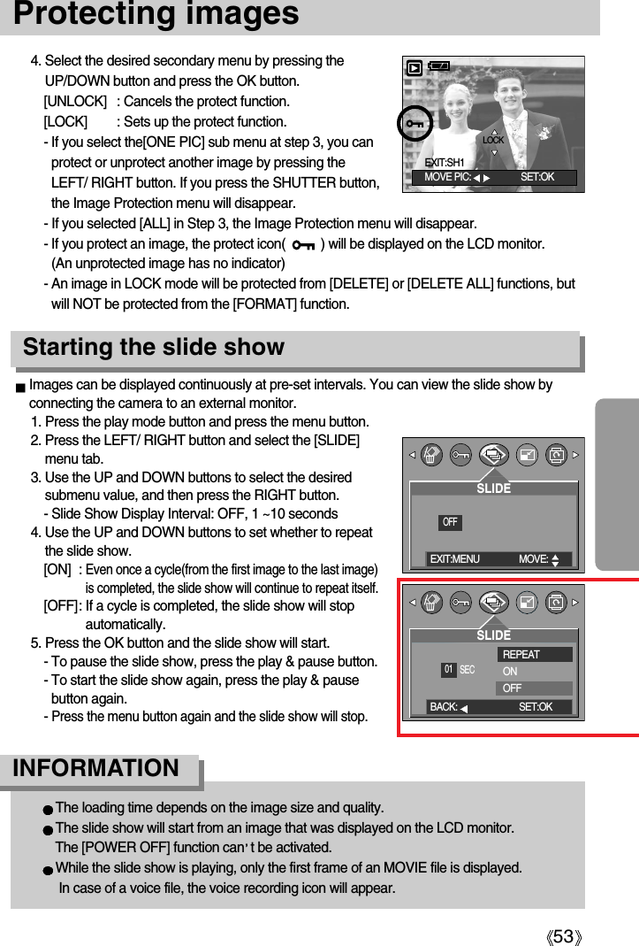 53Protecting images4. Select the desired secondary menu by pressing theUP/DOWN button and press the OK button.[UNLOCK] : Cancels the protect function.[LOCK] : Sets up the protect function.- If you select the[ONE PIC] sub menu at step 3, you canprotect or unprotect another image by pressing theLEFT/ RIGHT button. If you press the SHUTTER button,the Image Protection menu will disappear.- If you selected [ALL] in Step 3, the Image Protection menu will disappear. - If you protect an image, the protect icon(          ) will be displayed on the LCD monitor. (An unprotected image has no indicator)- An image in LOCK mode will be protected from [DELETE] or [DELETE ALL] functions, butwill NOT be protected from the [FORMAT] function.Images can be displayed continuously at pre-set intervals. You can view the slide show byconnecting the camera to an external monitor.1. Press the play mode button and press the menu button.2. Press the LEFT/ RIGHT button and select the [SLIDE]menu tab.3. Use the UP and DOWN buttons to select the desiredsubmenu value, and then press the RIGHT button.- Slide Show Display Interval: OFF, 1 ~10 seconds4. Use the UP and DOWN buttons to set whether to repeatthe slide show.[ON] : Even once a cycle(from the first image to the last image)is completed, the slide show will continue to repeat itself.[OFF]: If a cycle is completed, the slide show will stopautomatically.5. Press the OK button and the slide show will start.- To pause the slide show, press the play &amp; pause button. - To start the slide show again, press the play &amp; pausebutton again. - Press the menu button again and the slide show will stop.The loading time depends on the image size and quality.The slide show will start from an image that was displayed on the LCD monitor. The [POWER OFF] function can t be activated. While the slide show is playing, only the first frame of an MOVIE file is displayed.In case of a voice file, the voice recording icon will appear.INFORMATION Starting the slide showLOCKMOVE PIC: SET:OKEXIT:SH1EXIT:MENU MOVE:    OFF01SLIDEBACK: SET:OK SECSLIDEREPEATONOFF