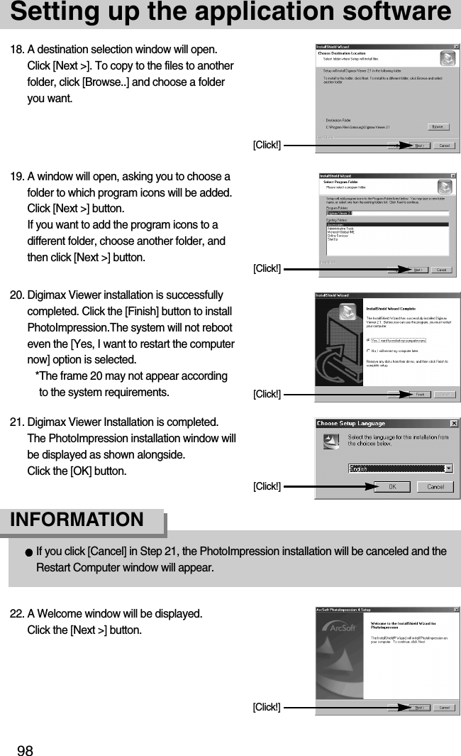 98Setting up the application software18. A destination selection window will open.Click [Next &gt;]. To copy to the files to anotherfolder, click [Browse..] and choose a folderyou want.[Click!]19. A window will open, asking you to choose afolder to which program icons will be added.Click [Next &gt;] button. If you want to add the program icons to adifferent folder, choose another folder, andthen click [Next &gt;] button.If you click [Cancel] in Step 21, the PhotoImpression installation will be canceled and theRestart Computer window will appear.INFORMATION[Click!]20. Digimax Viewer installation is successfullycompleted. Click the [Finish] button to installPhotoImpression.The system will not rebooteven the [Yes, I want to restart the computernow] option is selected.*The frame 20 may not appear accordingto the system requirements. [Click!]21. Digimax Viewer Installation is completed. The PhotoImpression installation window willbe displayed as shown alongside. Click the [OK] button.[Click!]22. A Welcome window will be displayed.Click the [Next &gt;] button.[Click!]