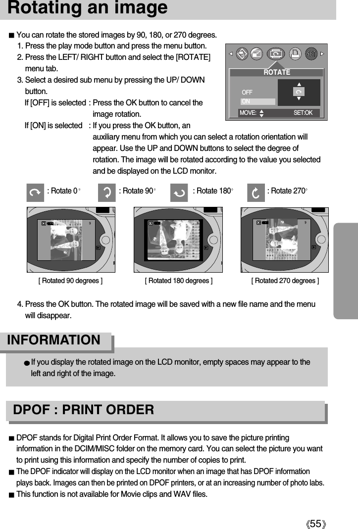 55Rotating an imageYou can rotate the stored images by 90, 180, or 270 degrees.1. Press the play mode button and press the menu button.2. Press the LEFT/ RIGHT button and select the [ROTATE]menu tab.3. Select a desired sub menu by pressing the UP/ DOWNbutton.If [OFF] is selected : Press the OK button to cancel theimage rotation.If [ON] is selected : If you press the OK button, anauxiliary menu from which you can select a rotation orientation willappear. Use the UP and DOWN buttons to select the degree ofrotation. The image will be rotated according to the value you selectedand be displayed on the LCD monitor.   [ Rotated 180 degrees ][ Rotated 90 degrees ] [ Rotated 270 degrees ]If you display the rotated image on the LCD monitor, empty spaces may appear to theleft and right of the image.INFORMATIONDPOF : PRINT ORDERDPOF stands for Digital Print Order Format. It allows you to save the picture printinginformation in the DCIM/MISC folder on the memory card. You can select the picture you wantto print using this information and specify the number of copies to print.The DPOF indicator will display on the LCD monitor when an image that has DPOF informationplays back. Images can then be printed on DPOF printers, or at an increasing number of photo labs.This function is not available for Movie clips and WAV files.4. Press the OK button. The rotated image will be saved with a new file name and the menuwill disappear.: Rotate 0 : Rotate 90 : Rotate 180 : Rotate 270ROTATEOFFONMOVE: SET:OK