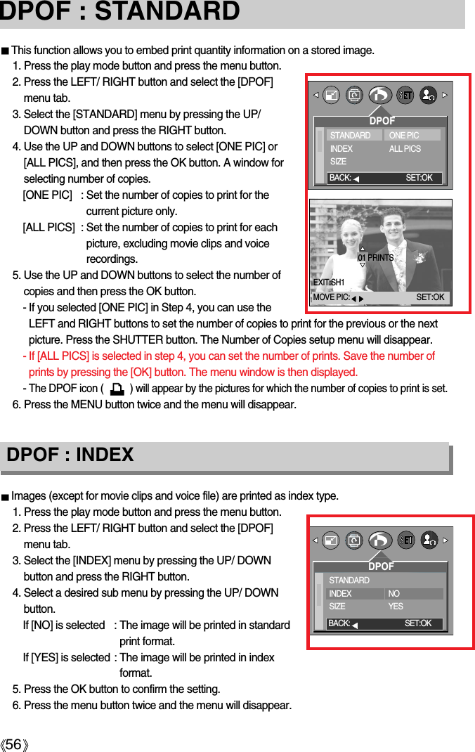 56DPOF : STANDARDThis function allows you to embed print quantity information on a stored image.1. Press the play mode button and press the menu button.2. Press the LEFT/ RIGHT button and select the [DPOF]menu tab.3. Select the [STANDARD] menu by pressing the UP/DOWN button and press the RIGHT button.4. Use the UP and DOWN buttons to select [ONE PIC] or[ALL PICS], and then press the OK button. A window forselecting number of copies.[ONE PIC] : Set the number of copies to print for thecurrent picture only.[ALL PICS] : Set the number of copies to print for eachpicture, excluding movie clips and voicerecordings.5. Use the UP and DOWN buttons to select the number ofcopies and then press the OK button.- If you selected [ONE PIC] in Step 4, you can use theLEFT and RIGHT buttons to set the number of copies to print for the previous or the nextpicture. Press the SHUTTER button. The Number of Copies setup menu will disappear.- If [ALL PICS] is selected in step 4, you can set the number of prints. Save the number ofprints by pressing the [OK] button. The menu window is then displayed. - The DPOF icon (          ) will appear by the pictures for which the number of copies to print is set.6. Press the MENU button twice and the menu will disappear.Images (except for movie clips and voice file) are printed as index type.1. Press the play mode button and press the menu button.2. Press the LEFT/ RIGHT button and select the [DPOF]menu tab.3. Select the [INDEX] menu by pressing the UP/ DOWNbutton and press the RIGHT button.4. Select a desired sub menu by pressing the UP/ DOWNbutton.If [NO] is selected : The image will be printed in standardprint format.If [YES] is selected : The image will be printed in indexformat.5. Press the OK button to confirm the setting.6. Press the menu button twice and the menu will disappear.DPOF : INDEXDPOFSTANDARDINDEXSIZEONE PICALL PICSBACK: SET:OKDPOFSTANDARDINDEXSIZENOYESBACK: SET:OK01 PRINTSEXIT:SH1MOVE PIC:SET:OK