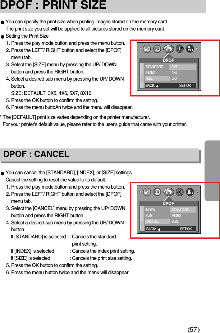 57DPOF : PRINT SIZEYou can specify the print size when printing images stored on the memory card.The print size you set will be applied to all pictures stored on the memory card.Setting the Print Size1. Press the play mode button and press the menu button.2. Press the LEFT/ RIGHT button and select the [DPOF]menu tab.3. Select the [SIZE] menu by pressing the UP/ DOWNbutton and press the RIGHT button.4. Select a desired sub menu by pressing the UP/ DOWNbutton.SIZE: DEFAULT, 3X5, 4X6, 5X7, 8X105. Press the OK button to confirm the setting.6. Press the menu buttoAn twice and the menu will disappear.You can cancel the [STANDARD], [INDEX], or [SIZE] settings.Cancel the setting to reset the value to its default.1. Press the play mode button and press the menu button.2. Press the LEFT/ RIGHT button and select the [DPOF]menu tab.3. Select the [CANCEL] menu by pressing the UP/ DOWNbutton and press the RIGHT button.4. Select a desired sub menu by pressing the UP/ DOWNbutton.If [STANDARD] is selected : Cancels the standardprint setting.If [INDEX] is selected : Cancels the index print setting.If [SIZE] is selected : Cancels the print size setting.5. Press the OK button to confirm the setting.6. Press the menu button twice and the menu will disappear.DPOF : CANCELDPOFSTANDARDINDEXSIZE3X54X65X7BACK: SET:OKDPOFINDEXSIZECANCELSTANDARDINDEXSIZEBACK: SET:OK* The [DEFAULT] print size varies depending on the printer manufacturer. For your printer&apos;s default value, please refer to the user&apos;s guide that came with your printer.