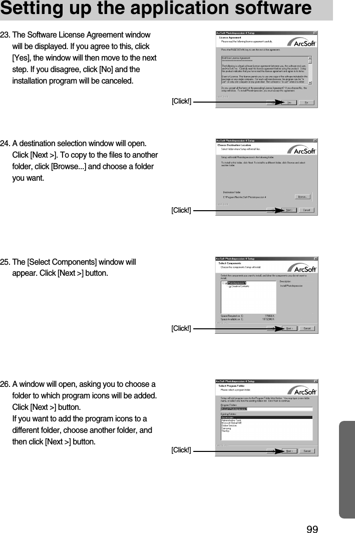 99Setting up the application software23. The Software License Agreement windowwill be displayed. If you agree to this, click[Yes], the window will then move to the nextstep. If you disagree, click [No] and theinstallation program will be canceled.[Click!]24. A destination selection window will open.Click [Next &gt;]. To copy to the files to anotherfolder, click [Browse...] and choose a folderyou want.[Click!]25. The [Select Components] window willappear. Click [Next &gt;] button.[Click!]26. A window will open, asking you to choose afolder to which program icons will be added.Click [Next &gt;] button. If you want to add the program icons to adifferent folder, choose another folder, andthen click [Next &gt;] button.[Click!]