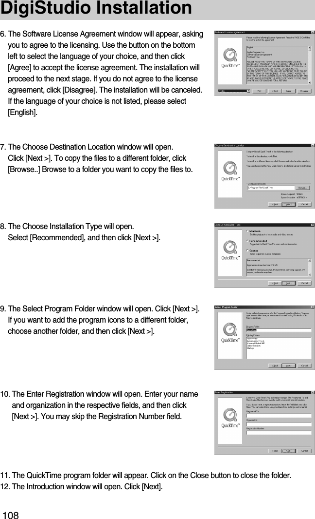 108DigiStudio Installation6. The Software License Agreement window will appear, askingyou to agree to the licensing. Use the button on the bottomleft to select the language of your choice, and then click[Agree] to accept the license agreement. The installation willproceed to the next stage. If you do not agree to the licenseagreement, click [Disagree]. The installation will be canceled.If the language of your choice is not listed, please select[English].7. The Choose Destination Location window will open. Click [Next &gt;]. To copy the files to a different folder, click[Browse..] Browse to a folder you want to copy the files to.8. The Choose Installation Type will open. Select [Recommended], and then click [Next &gt;].9. The Select Program Folder window will open. Click [Next &gt;].If you want to add the program icons to a different folder,choose another folder, and then click [Next &gt;].10. The Enter Registration window will open. Enter your nameand organization in the respective fields, and then click[Next &gt;]. You may skip the Registration Number field.11. The QuickTime program folder will appear. Click on the Close button to close the folder.12. The Introduction window will open. Click [Next].