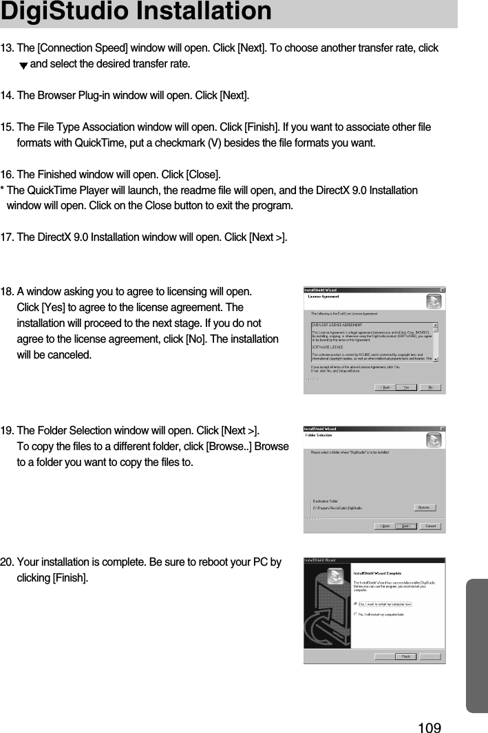 109DigiStudio Installation13. The [Connection Speed] window will open. Click [Next]. To choose another transfer rate, clickand select the desired transfer rate.14. The Browser Plug-in window will open. Click [Next].15. The File Type Association window will open. Click [Finish]. If you want to associate other fileformats with QuickTime, put a checkmark (V) besides the file formats you want.16. The Finished window will open. Click [Close].* The QuickTime Player will launch, the readme file will open, and the DirectX 9.0 Installationwindow will open. Click on the Close button to exit the program.17. The DirectX 9.0 Installation window will open. Click [Next &gt;].18. A window asking you to agree to licensing will open. Click [Yes] to agree to the license agreement. Theinstallation will proceed to the next stage. If you do notagree to the license agreement, click [No]. The installationwill be canceled.19. The Folder Selection window will open. Click [Next &gt;]. To copy the files to a different folder, click [Browse..] Browseto a folder you want to copy the files to.20. Your installation is complete. Be sure to reboot your PC byclicking [Finish].