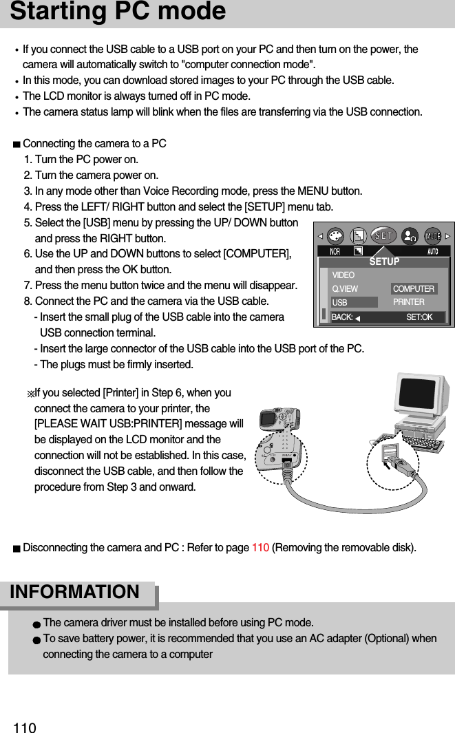 110Starting PC modeIf you connect the USB cable to a USB port on your PC and then turn on the power, thecamera will automatically switch to &quot;computer connection mode&quot;.In this mode, you can download stored images to your PC through the USB cable.The LCD monitor is always turned off in PC mode.The camera status lamp will blink when the files are transferring via the USB connection.Connecting the camera to a PC1. Turn the PC power on.2. Turn the camera power on.3. In any mode other than Voice Recording mode, press the MENU button.4. Press the LEFT/ RIGHT button and select the [SETUP] menu tab.5. Select the [USB] menu by pressing the UP/ DOWN buttonand press the RIGHT button.6. Use the UP and DOWN buttons to select [COMPUTER],and then press the OK button.7. Press the menu button twice and the menu will disappear.8. Connect the PC and the camera via the USB cable.- Insert the small plug of the USB cable into the cameraUSB connection terminal.- Insert the large connector of the USB cable into the USB port of the PC.- The plugs must be firmly inserted.The camera driver must be installed before using PC mode.To save battery power, it is recommended that you use an AC adapter (Optional) whenconnecting the camera to a computerINFORMATIONDisconnecting the camera and PC : Refer to page 110 (Removing the removable disk).VIDEOQ.VIEWUSBCOMPUTERPRINTERBACK: SET:OKSETUPIf you selected [Printer] in Step 6, when youconnect the camera to your printer, the[PLEASE WAIT USB:PRINTER] message willbe displayed on the LCD monitor and theconnection will not be established. In this case,disconnect the USB cable, and then follow theprocedure from Step 3 and onward.