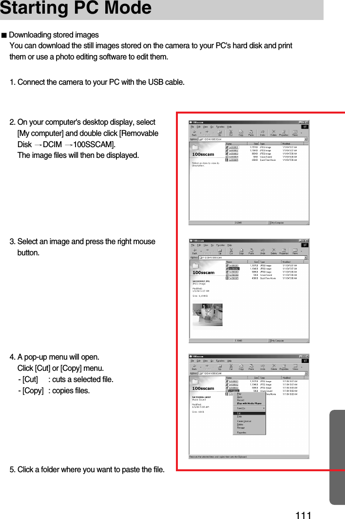 111Starting PC Mode3. Select an image and press the right mousebutton.4. A pop-up menu will open.Click [Cut] or [Copy] menu.- [Cut] : cuts a selected file.- [Copy] : copies files.Downloading stored imagesYou can download the still images stored on the camera to your PC&apos;s hard disk and printthem or use a photo editing software to edit them.1. Connect the camera to your PC with the USB cable.2. On your computer&apos;s desktop display, select[My computer] and double click [RemovableDisk  DCIM  100SSCAM].The image files will then be displayed.5. Click a folder where you want to paste the file.