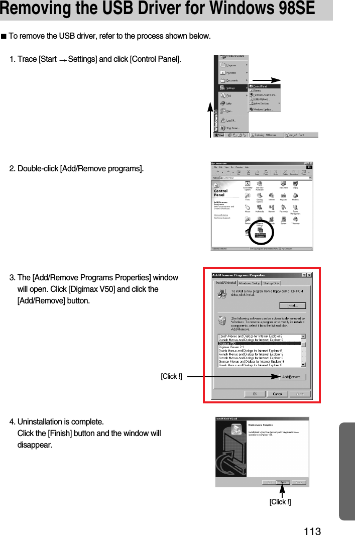 113Removing the USB Driver for Windows 98SETo remove the USB driver, refer to the process shown below.1. Trace [Start  Settings] and click [Control Panel].[Click !]4. Uninstallation is complete. Click the [Finish] button and the window willdisappear.[Click !]2. Double-click [Add/Remove programs].3. The [Add/Remove Programs Properties] windowwill open. Click [Digimax V50] and click the[Add/Remove] button.