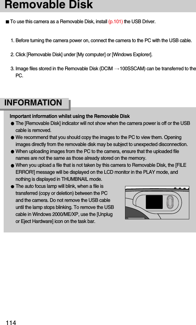 114Removable DiskTo use this camera as a Removable Disk, install (p.101) the USB Driver.1. Before turning the camera power on, connect the camera to the PC with the USB cable.2. Click [Removable Disk] under [My computer] or [Windows Explorer].3. Image files stored in the Removable Disk (DCIM  100SSCAM) can be transferred to thePC.Important information whilst using the Removable DiskThe [Removable Disk] indicator will not show when the camera power is off or the USBcable is removed.We recommend that you should copy the images to the PC to view them. Openingimages directly from the removable disk may be subject to unexpected disconnection.When uploading images from the PC to the camera, ensure that the uploaded filenames are not the same as those already stored on the memory. When you upload a file that is not taken by this camera to Removable Disk, the [FILEERROR!] message will be displayed on the LCD monitor in the PLAY mode, andnothing is displayed in THUMBNAIL mode.The auto focus lamp will blink, when a file istransferred (copy or deletion) between the PCand the camera. Do not remove the USB cableuntil the lamp stops blinking. To remove the USBcable in Windows 2000/ME/XP, use the [Unplugor Eject Hardware] icon on the task bar.INFORMATION